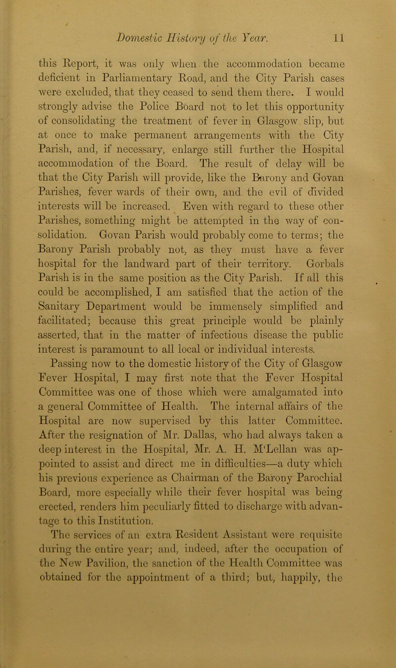 this Report, it was only when the accommodation became deficient in Parliamentary Road, and the City Parish cases were excluded, that they ceased to send them there. I would strongly advise the Police Board not to let this opportunity of consolidating the treatment of fever in Glasgow. slip, but at once to make permanent arrangements with the City Parish, and, if neces.sary, enlarge still further the Hospital accommodation of the Board. The result of delay will be that the City Parish will provide, like the Barony and Govan Parishes, fever wards of their own, and the evil of divided interests will be increased. Even with regard to these other Parishes, something might be attempted in the way of con- solidation. Govan Parish would probably come to terms; the Barony Parish probably not, as they must have a fever hospital for the landward part of their territory. Gorbals Parish is in the same position as the City Parish. If all this could be accomplished, I am satisfied that the action of the Sanitary Department would be immensely simplified and facilitated; because this great principle would be plainly asserted, that in the matter of infectious disease the public interest is paramount to all local or individual interests. Passing now to the domestic history of the City of Glasgow Fever Hospital, I may first note that the Fever Hospital Committee was one of those which were amalgamated into a general Committee of Health. The internal affairs of the Hospital are now supervised by this latter Committee. After the resignation of Mr. Dallas, who had always taken a deep interest in the Hospital, Mr. A. H. M'Lellan was ap- pointed to assist and direct me in difficulties—a duty which his previous experience as Chairman of the Barony Parochial Board, more especially while their fever hospital was being- erected, renders him peculiarly fitted to discharge with advan- tage to this Institution. The services of an extra Resident Assistant were requisite during the entire year; and, indeed, after the occupation of the New Pavilion, the sanction of the Health Committee was obtained for the appointment of a third; but, happily, the
