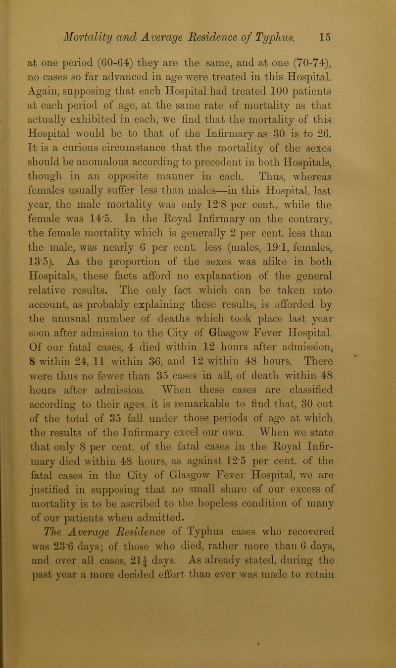 at one period (60-64) they are the same, and at one (70-74), no cases so far advanced in age were treated in this Hospital. Again, supposing that each Hospital had treated 100 patients at each period of age, at the same rate of mortality as that actually exhibited in each, we find that the mortality of this Hospital would be to that of the Infirmary as 30 is to 26. It is a curious circumstance that the mortality of the sexes should be anomalous according to precedent in both Hospitals, though in an opposite manner in each. Thus, whereas females usually suffer less than males—in this Hospital, last year, the male mortality was only 12-8 per cent., while the female was 14'5. In the Royal Infirmary on the contrary, the female mortality which is generally 2 per cent, less than the male, was nearly 6 per cent, less (males, 191, females, 13'5). As the proportion of the sexes was alike in both Hospitals, these facts afford no explanation of the general relative results. The only fact which can be taken into account, as probably explaining these results, is afforded by the unusual number of deaths which took place last year soon after admission to the City of Glasgow Fever Hospital. Of our fatal cases, 4 died within 12 hours after admission, 8 within 24, 11 within 36, and 12 within 48 hours. There were thus no fewer than 35 cases in all, of death within 48 hours after admission. When these cases are classified according to their ages, it is remarkable to find that, 30 out of the total of 35 fall under those periods of age at which the results of the Infirmary excel our own. When we state that only 8 per cent, of the fatal cases in the Royal Infir- mary died within 48 hours, as against 125 per cent, of the fatal cases in the City of Glasgow Fever Hospital, we are justified in supposing that no small share of our excess of mortality is to be ascribed to the hopeless condition of many of our patients when admitted. The Average Residence of Typhus cases who recovered was 236 days; of those who died, rather more than 6 days, and over all cases, 21 £ days. As already stated, during the past year a more decided effort than ever was made to retain