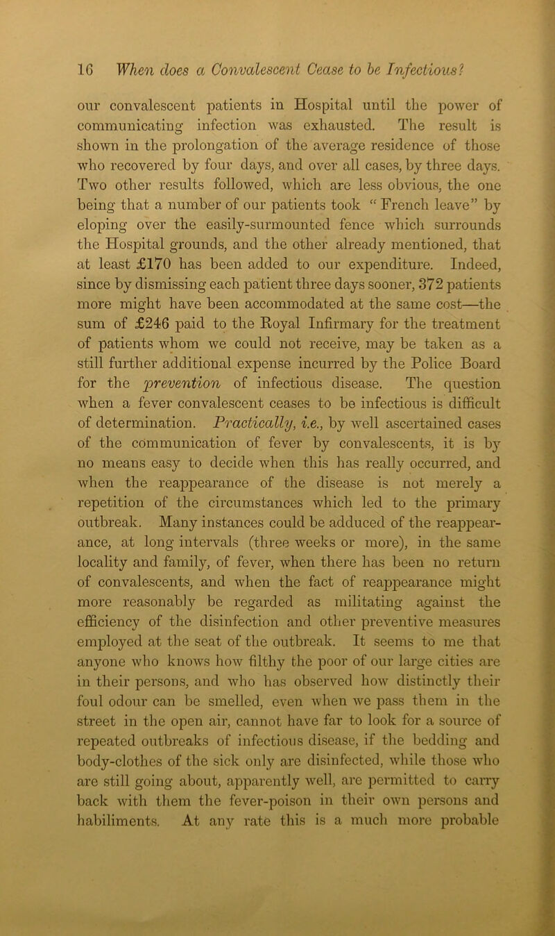 our convalescent patients in Hospital until the power of communicating infection was exhausted. The result is shown in the prolongation of the average residence of those who recovered by four days, and over all cases, by three days. Two other results followed, which are less obvious, the one being that a number of our patients took “ French leave” by eloping over the easily-surmounted fence which surrounds the Hospital grounds, and the other already mentioned, that at least £170 has been added to our expenditure. Indeed, since by dismissing each patient three days sooner, 372 patients more might have been accommodated at the same cost—the sum of £246 paid to the Royal Infirmary for the treatment of patients whom we could not receive, may be taken as a still further additional expense incurred by the Police Board for the [prevention of infectious disease. The question when a fever convalescent ceases to be infectious is difficult of determination. Practically, i.e., by well ascertained cases of the communication of fever by convalescents, it is by no means easy to decide when this has really occurred, and when the reappearance of the disease is not merely a repetition of the circumstances which led to the primary outbreak. Many instances could be adduced of the reappear- ance, at long intervals (three weeks or more), in the same locality and family, of fever, when there has been no return of convalescents, and when the fact of reappearance might more reasonably be regarded as militating against the efficiency of the disinfection and other preventive measures employed at the seat of the outbreak. It seems to me that anyone who knows how filthy the poor of our large cities are in their persons, and who has observed how distinctly their foul odour can be smelled, even when we pass them in the street in the open air, cannot have far to look for a source of repeated outbreaks of infectious disease, if the bedding and body-clothes of the sick only are disinfected, while those who are still going about, apparently well, are permitted to carry back with them the fever-poison in their own persons and habiliments. At any rate this is a much more probable