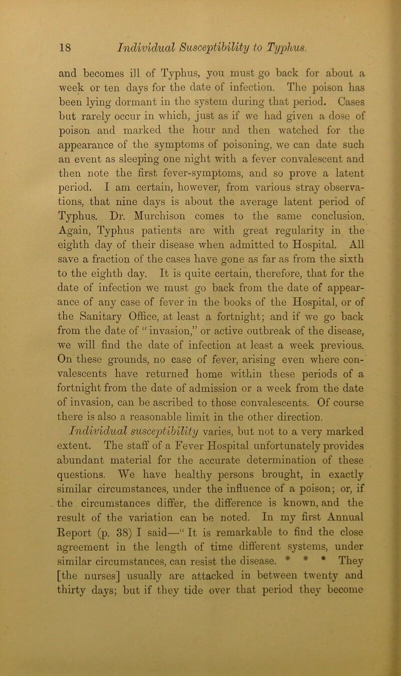 and becomes ill of Typhus, you must go back for about a week or ten days for the date of infection. The poison has been lying dormant in the system during that period. Cases but rarely occur in which, just as if we had given a dose of poison and marked the hour and then watched for the appearance of the symptoms of poisoning, we can date such an event as sleeping one night with a fever convalescent and then note the first fever-symptoms, and so prove a latent period. I am certain, however, from various stray observa- tions, that nine days is about the average latent period of Typhus. Dr. Murchison comes to the same conclusion. Again, Typhus patients are with great regularity in the eighth day of their disease when admitted to Hospital. All save a fraction of the cases have gone as far as from the sixth to the eighth day. It is quite certain, therefore, that for the date of infection we must go back from the date of appear- ance of any case of fever in the books of the Hospital, or of the Sanitary Office, at least a fortnight; and if we go back from the date of “invasion,” or active outbreak of the disease, we will find the date of infection at least a week previous. On these grounds, no case of fever, arising even where con- valescents have returned home within these periods of a fortnight from the date of admission or a week from the date of invasion, can be ascribed to those convalescents. Of course there is also a reasonable limit in the other direction. Individual susceptibility varies, but not to a very marked extent. The staff of a Fever Hospital unfortunately provides abundant material for the accurate determination of these questions. We have healthy persons brought, in exactly similar circumstances, under the influence of a poison; or, if the circumstauces differ, the difference is known, and the result of the variation can be noted. In my first Annual Report (p. 38) I said—“ It is remarkable to find the close agreement in the length of time different systems, under similar circumstances, can resist the disease. * * * They [the nurses] usually are attacked in between twenty and thirty days; but if they tide over that period they become