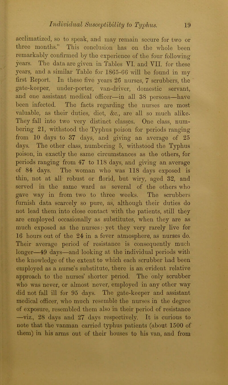 acclimatized, so to speak, and may remain secure for two or three months.” This conclusion has on the whole been remarkably confirmed by the experience of the four following years. The data are given in Tables VI. and VII. for these years, and a similar Table for 18G5-66 will be found in my first Keport. In these five years 26 nurses, 7 scrubbers, the gate-keeper, under-porter, van-driver, domestic servant, and one assistant medical officer—in all 38 persons—have been infected. The facts regarding the nurses are most valuable, as their duties, diet, &c., are all so much alike. They fall into two very distinct classes. One class, num- bering 21, withstood the Typhus poison for periods ranging from 10 days to 37 days, and giving an average of 25 days. The other class, numbering 5, withstood the Typhus poison, in exactly the same circumstances as the others, for periods ranging from 47 to 118 days, and giving an average of 84 days. The woman who was 118 days exposed is thin, not at all robust or florid, but wiry, aged 32, and served in the same ward as several of the others who gave way in from two to three weeks. The scrubbers furnish data scarcely so pure, as, although their duties do not lead them into close contact with the patients, still they are employed occasionally as substitutes, when they are as much exposed as the nurses:-yet they very rarely live for 16 hours out of the 24 in a fever atmosphere, as nurses do. Their average period of resistance is consequently much longer—49 days—and looking at the individual periods with the knowledge of the extent to which each scrubber had been employed as a nurse’s substitute, there is an evident relative approach to the nurses’ shorter period. The only scrubber who was never, or almost never, employed in any other way did not fall ill for 95 days. The gate-keeper and assistant medical officer, who much resemble the nurses in the degree of exposure, resembled them also in their period of resistance —viz., 28 days and 27 days I’espectively. It is curious to note that the vanman carried typhus patients (about 1500 of them) in his arms out of their houses to his van, and from