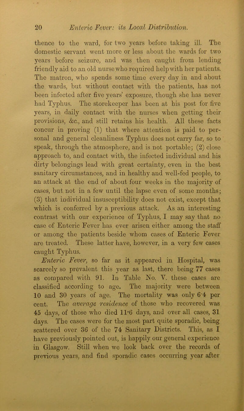 thence to the ward, for two years before taking ill. The domestic servant went more or less about the wards for two years before seizure, and was then caught from lending friendly aid to an old nurse who required help with her patients. The matron, who spends some time every day in and about the wards, but without contact with the patients, has not been infected after five years’ exposure, though she has never had Typhus. The storekeeper has been at his post for five years, in daily contact with the nurses when getting their provisions, &c., and still retains his health. All these facts concur in proving (1) that where attention is paid to per- sonal and general cleanliness Typhus does not carry far, so to speak, through the atmosphere, and is not portable; (2) close approach to, and contact with, the infected individual and his dirty belongings lead with great certainty, even in the best sanitary circumstances, and in healthy and well-fed people, to an attack at the end of about four weeks in the majority of cases, but not in a few until the lapse even of some months; (3) that individual insusceptibility does not exist, except that which is conferred by a previous attack. As an interesting contrast with our experience of Typhus, I may say that no case of Enteric Fever has ever arisen either among the staff or among the patients beside whom cases of Enteric Fever are treated. These latter have, however, in a very few cases caught Typhus. Enteric Fever, so far as it appeared in Hospital, was scarcely so prevalent this year as last, there being 77 cases as compared with 91. In Table No. V. these cases are classified according to age. The majority were between 10 and 30 years of age. The mortality was only 6‘4 per cent. The average residence of those who recovered was 45 days, of those who died 11*6 days, and over all cases, 31 days. The cases were for the most part quite sporadic, being scattered over 36 of the 74 Sanitary Districts. This, as I have previously pointed out, is happily our general experience in Glasgow. Still when we look back over the records of previous years, and find sporadic cases occurring year after