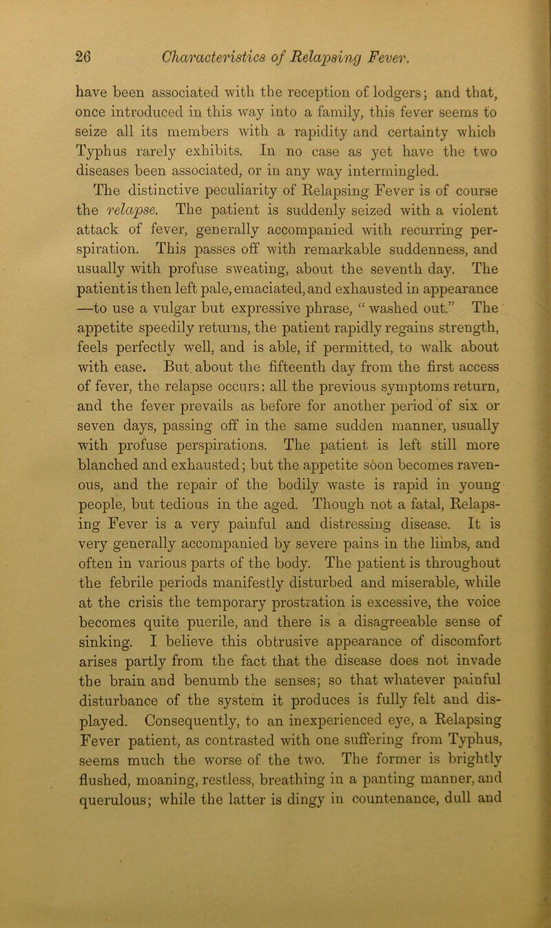 have been associated with the reception of lodgers; and that, once introduced in this way into a family, this fever seems to seize all its members with a rapidity and certainty which Typhus rarely exhibits. In no case as yet have the two diseases been associated, or in any way intermingled. The distinctive peculiarity of Relapsing Fever is of course the relapse. The patient is suddenly seized with a violent attack of fever, generally accompanied with recurring per- spiration. This passes off with remarkable suddenness, and usually with profuse sweating, about the seventh day. The patient is then left pale, emaciated, and exhausted in appearance —to use a vulgar but expressive phrase, “ washed out.” The appetite speedily returns, the patient rapidly regains strength, feels perfectly well, and is able, if permitted, to walk about with ease. But about the fifteenth day from the first access of fever, the relapse occurs: all the previous symptoms return, and the fever prevails as before for another period of six or seven days, passing off in the same sudden manner, usually with profuse perspirations. The patient is left still more blanched and exhausted; but the appetite soon becomes raven- ous, and the repair of the bodily waste is rapid in young people, but tedious in the aged. Though not a fatal, RelajDS- ing Fever is a very painful and distressing disease. It is very generally accompanied by severe pains in the limbs, and often in various parts of the body. The patient is throughout the febrile periods manifestly disturbed and miserable, while at the crisis the temporary prostration is excessive, the voice becomes quite puerile, and there is a disagreeable sense of sinking. I believe this obtrusive appearance of discomfort arises partly from the fact that the disease does not invade the brain and benumb the senses; so that whatever paiuful disturbance of the system it produces is fully felt and dis- played. Consequently, to an inexperienced eye, a Relapsing Fever patient, as contrasted with one suffering from Typhus, seems much the worse of the two. The former is brightly flushed, moaning, restless, breathing in a panting manner, and querulous; while the latter is dingy in countenance, dull and