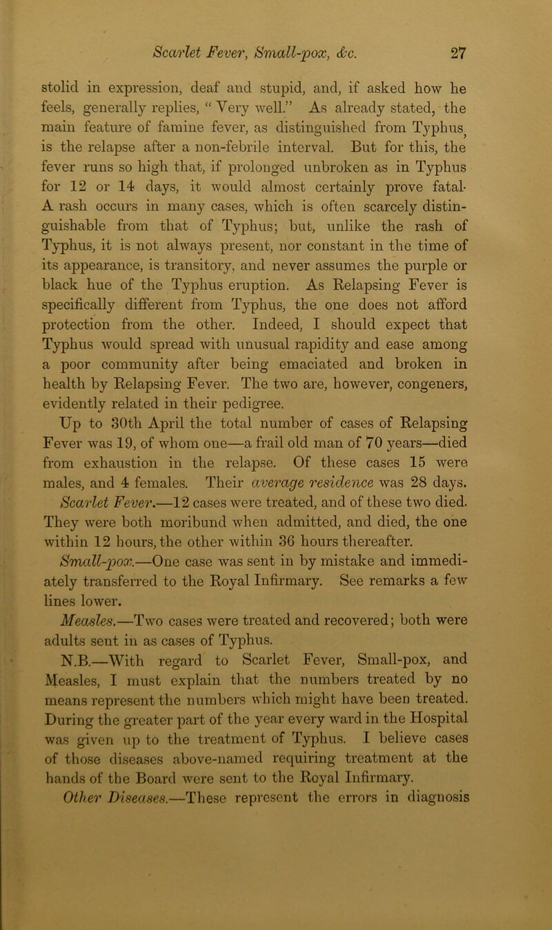stolid in expression, deaf and stupid, and, if asked how he feels, generally replies, “ Very well.” As already stated, the main feature of famine fever, as distinguished from Typhus^ is the relapse after a non-febrile interval. But for this, the fever runs so high that, if prolonged unbroken as in Typhus for 12 or 14 days, it would almost certainly prove fatal- A rash occurs in many cases, which is often scarcely distin- guishable from that of Typhus; but, unlike the rash of Typhus, it is not always present, nor constant in the time of its appearance, is transitory, and never assumes the purple or black hue of the Typhus eruption. As Relapsing Fever is specifically different from Typhus, the one does not afford protection from the other. Indeed, I should expect that Typhus would spread with unusual rapidity and ease among a poor community after being emaciated and broken in health by Relapsing Fever. The two are, however, congeners, evidently related in their pedigree. Up to 30th April the total number of cases of Relapsing Fever was 19, of whom one—a frail old man of 70 years—died from exhaustion in the relapse. Of these cases 15 were males, and 4 females. Their average residence was 28 days. Scarlet Fever.—12 cases were treated, and of these two died. They were both moribund when admitted, and died, the one within 12 hours, the other within 36 hours thereafter. Smcdl-pox.—One case was sent in by mistake and immedi- ately transferred to the Royal Infirmary. See remarks a few lines lower. Measles.—Two cases were treated and recovered; both were adults sent in as cases of Typhus. N.B.—With regard to Scarlet Fever, Small-pox, and Measles, I must explain that the numbers treated by no means represent the numbers which might have been treated. During the greater part of the year every ward in the Hospital was given up to the treatment of Typhus. I believe cases of those diseases above-named requiring treatment at the hands of the Board were sent to the Royal Infirmary. Other Diseases.—These represent the errors in diagnosis
