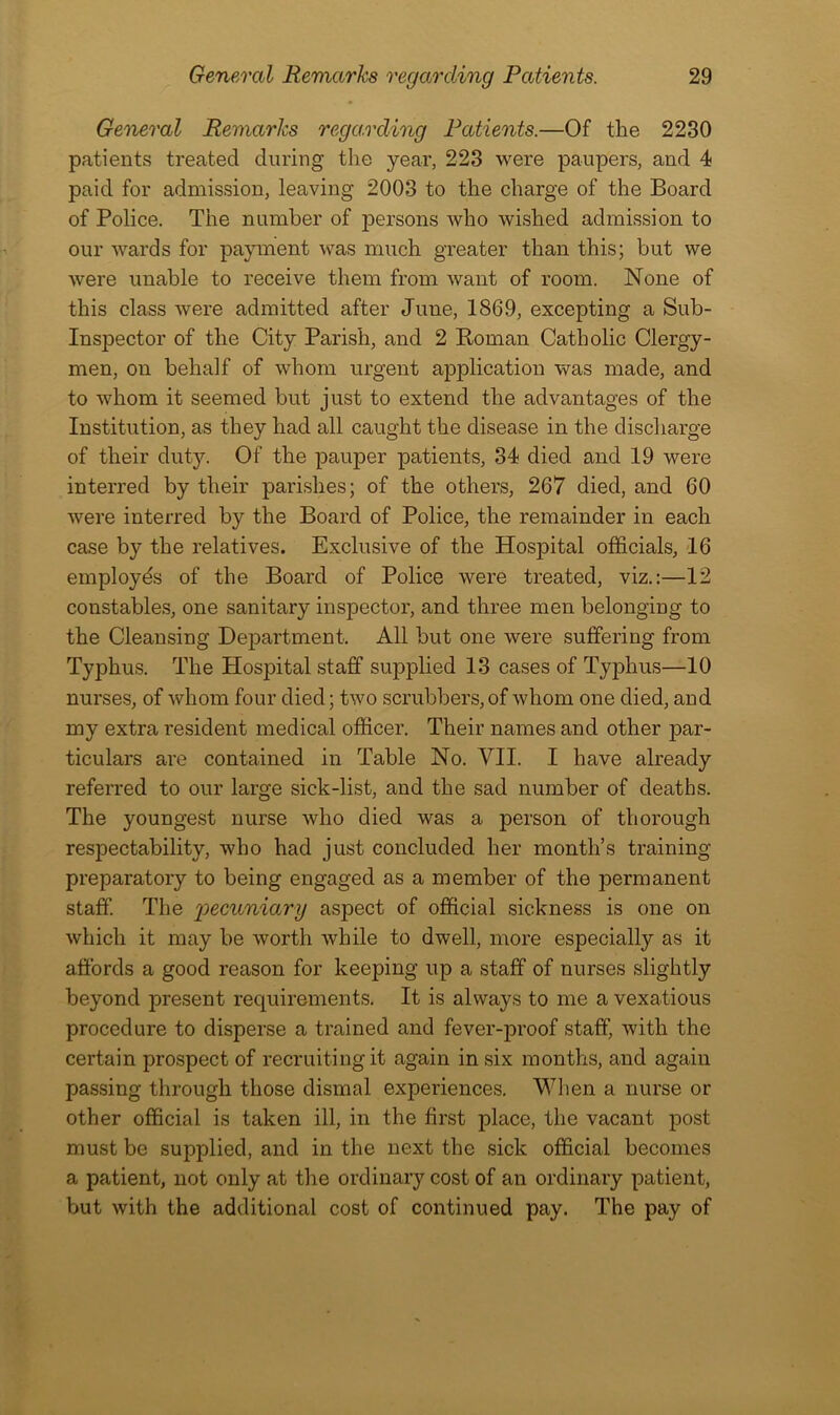 General Remarks regarding Patients.—Of the 2230 patients treated during the year, 223 were paupers, and 4 paid for admission, leaving 2003 to the charge of the Board of Police. The number of persons who wished admission to our wards for payment was much greater than this; but we were unable to receive them from want of room. None of this class were admitted after June, 1869, excepting a Sub- Inspector of the City Parish, and 2 Roman Catholic Clergy- men, on behalf of whom urgent application was made, and to whom it seemed but just to extend the advantages of the Institution, as they had all caught the disease in the discharge of their duty. Of the pauper patients, 34 died and 19 were interred by their parishes; of the others, 267 died, and 60 were interred by the Board of Police, the remainder in each case by the relatives. Exclusive of the Hospital officials, 16 employes of the Board of Police were treated, viz.:—12 constables, one sanitary inspector, and three men belonging to the Cleansing Department, All but one were suffering from Typhus. The Hospital staff supplied 13 cases of Typhus—10 nurses, of whom four died; two scrubbers, of whom one died, and my extra resident medical officer. Their names and other par- ticulars are contained in Table No. VII. I have already referred to our large sick-list, and the sad number of deaths. The youngest nurse who died was a person of thorough respectability, who had just concluded her month’s training preparatory to being engaged as a member of the permanent staff. The 'pecuniary aspect of official sickness is one on which it may be worth while to dwell, more especially as it affords a good reason for keeping up a staff of nurses slightly beyond present requirements. It is always to me a vexatious procedure to disperse a trained and fever-proof staff, with the certain prospect of recruiting it again in six months, and again passing through those dismal experiences. When a nurse or other official is taken ill, in the first place, the vacant post must be supplied, and in the next the sick official becomes a patient, not only at the ordinary cost of an ordinary patient, but with the additional cost of continued pay. The pay of