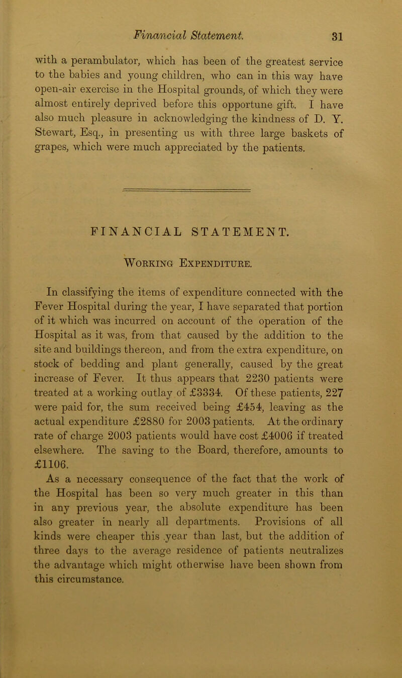 with a perambulator, which has been of the greatest service to the babies and .young children, who can in this way have open-air exercise in the Hospital grounds, of which they were almost entirely deprived before this opportune gift. I have also much pleasure in acknowledging the kindness of D. Y. Stewart, Esq., in presenting us with three large baskets of grapes, which were much appreciated by the patients. FINANCIAL STATEMENT. Working Expenditure. In classifying the items of expenditure connected with the Fever Hospital during the year, I have separated that portion of it which was incurred on account of the operation of the Hospital as it was, from that caused by the addition to the site and buildings thereon, and from the extra expenditure, on stock of bedding and plant generally, caused by the great increase of Fever. It thus appears that 2230 patients were treated at a working outlay of £3334. Of these patients, 227 were paid for, the sum received being £454, leaving as the actual expenditure £2880 for 2003 patients. At the ordinary rate of charge 2003 patients would have cost £4006 if treated elsewhere. The saving to the Board, therefore, amounts to £1106. As a necessary consequence of the fact that the work of the Hospital has been so very much greater in this than in any previous year, the absolute expenditure has been also greater in nearly all departments. Provisions of all kinds were cheaper this .year than last, but the addition of three days to the average residence of patients neutralizes the advantage which might otherwise have been shown from this circumstance.