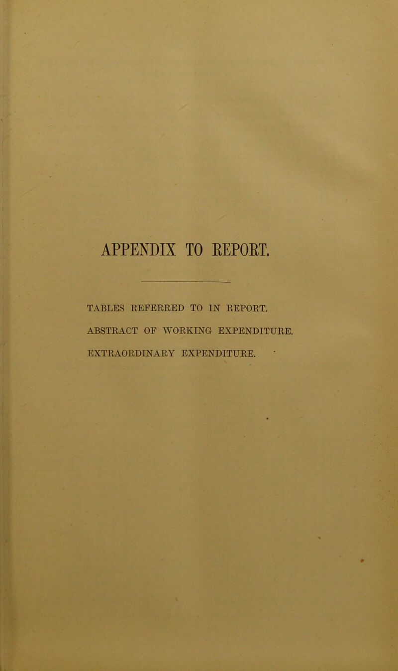 APPENDIX TO REPORT, TABLES REFERRED TO IN REPORT. ABSTRACT OF WORKING! EXPENDITURE. EXTRAORDINARY EXPENDITURE.