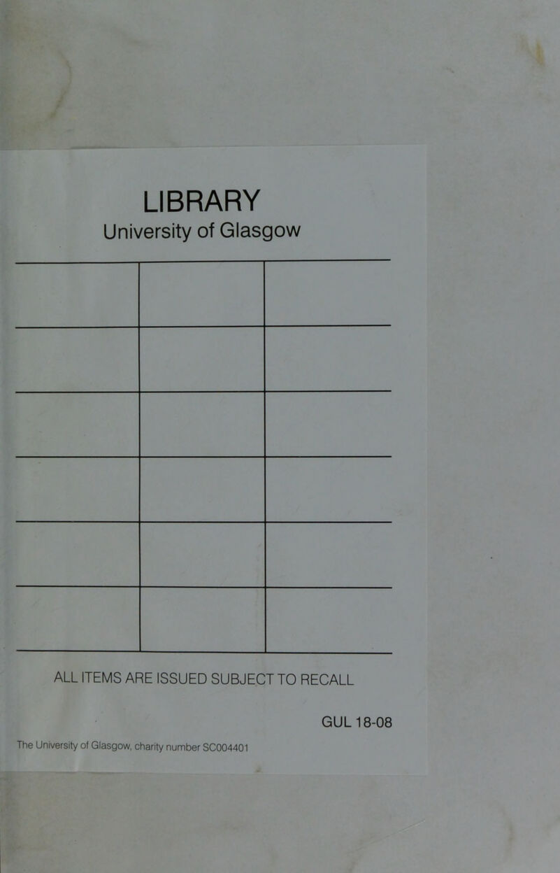 LIBRARY University of Glasgow ALL ITEMS ARE ISSUED SUBJECT TO RECALL GUL 18-08 The University of Glasgow, charity number SC004401