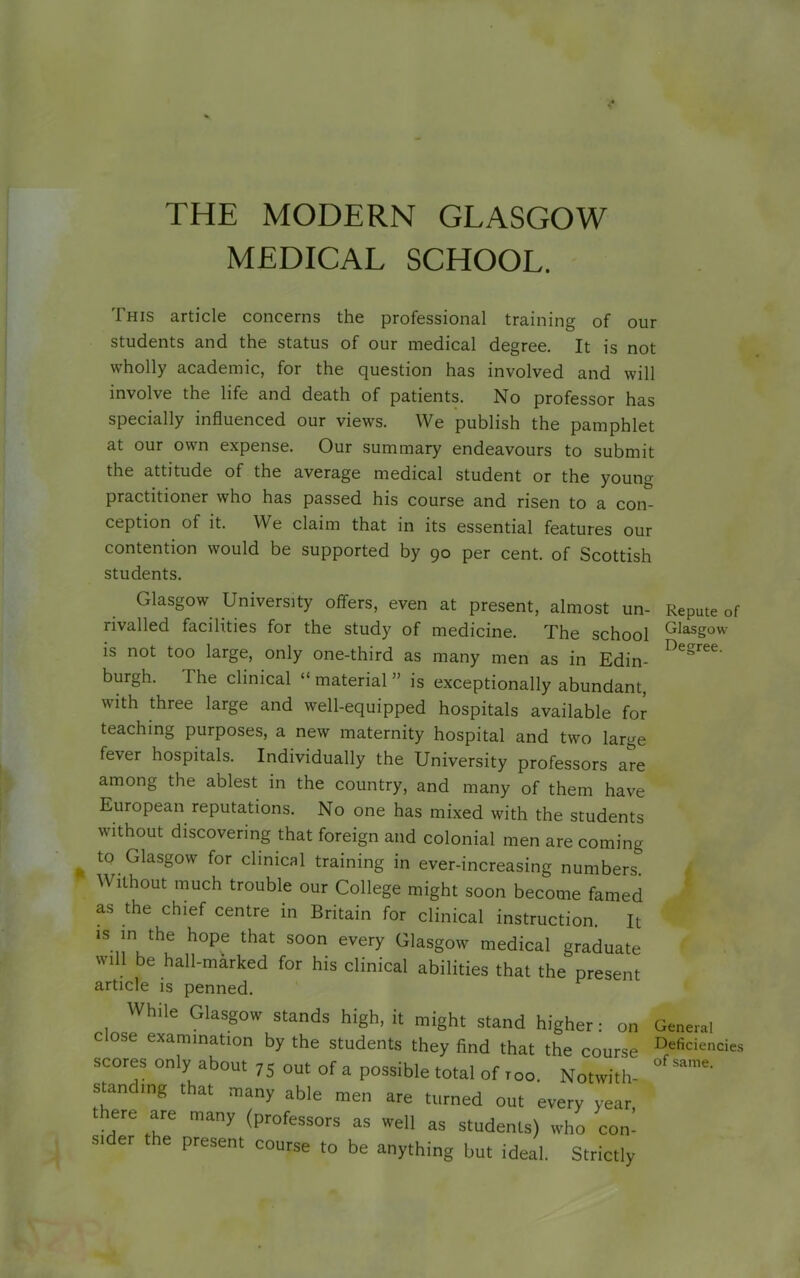 THE MODERN GLASGOW MEDICAL SCHOOL. This article concerns the professional training of our students and the status of our medical degree. It is not wholly academic, for the question has involved and will involve the life and death of patients. No professor has specially influenced our views. We publish the pamphlet at our own expense. Our summary endeavours to submit the attitude of the average medical student or the youm practitioner who has passed his course and risen to a con ception of it. We claim that in its essential features oui contention would be supported by 90 per cent, of Scottish students. Glasgow University offers, even at present, almost un- rivalled facilities for the study of medicine. The school is not too large, only one-third as many men as in Edin- burgh. The clinical “ material ” is exceptionally abundant, with three large and well-equipped hospitals available for teaching purposes, a new maternity hospital and two large fever hospitals. Individually the University professors are among the ablest in the country, and many of them have European reputations. No one has mixed with the students without discovering that foreign and colonial men are coming to Glasgow for clinical training in ever-increasing numbers Without much trouble our College might soon become famed as the chief centre in Britain for clinical instruction. It is in the hope that soon every Glasgow medical graduate will be hall-marked for his clinical abilities that the present article is penned. While Glasgow stands high, it might stand higher: on close examination by the students they find that the course scores only about 75 out of a possible total of too. Notwith- stan mg that many able men are turned out every year, ere are many (professors as well as students) who con- si er e present course to be anything but ideal. Strictly Repute of Glasgow Degree. General Deficiencies of same.