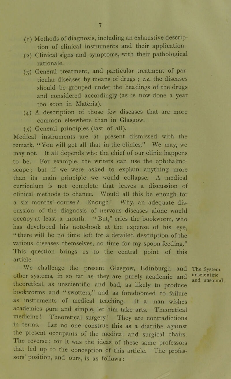 (1) Methods of diagnosis, including an exhaustive descrip- tion of clinical instruments and their application. (2) Clinical signs and symptoms, with their pathological rationale. (3) General treatment, and particular treatment of par- ticular diseases by means of drugs ; i.e. the diseases should be grouped under the headings of the drugs and considered accordingly (as is now done a year too soon in Materia). (4) A description of those few diseases that are more common elsewhere than in Glasgow. (5) General principles (last of all). Medical instruments are at present dismissed with the remark, “You will get all that in the clinics.” We may, we may not. It all depends who the chief of our clinic happens to be. For example, the writers can use the ophthalmo- scope ; but if we were asked to explain anything more than its main principle we would collapse. A medical curriculum is not complete that leaves a discussion of clinical methods to chance. Would all this be enough for a six months’ course ? Enough ! Why, an adequate dis- cussion of the diagnosis of nervous diseases alone would occupy at least a month. “ But,” cries the bookworm, who has developed his note-book at the expense of his eye, “there will be no time left for a detailed description of the various diseases themselves, no time for my spoon-feeding.” This question brings us to the central point of this article. We challenge the present Glasgow, Edinburgh and other systems, in so far as they are purely academic and theoretical, as unscientific and bad, as likely to produce bookworms and “ swotters,” and as foredoomed to failure as instruments of medical teaching. If a man wishes academics pure and simple, let him take arts. Theoretical medicine ! Theoretical surgery ! They are contradictions in terms. Let no one construe this as a diatribe against the present occupants of the medical and surgical chairs. The reverse; for it was the ideas of these same professors that led up to the conception of this article. The profes- sors’ position, and ours, is as follows : The System unscientific and unsound