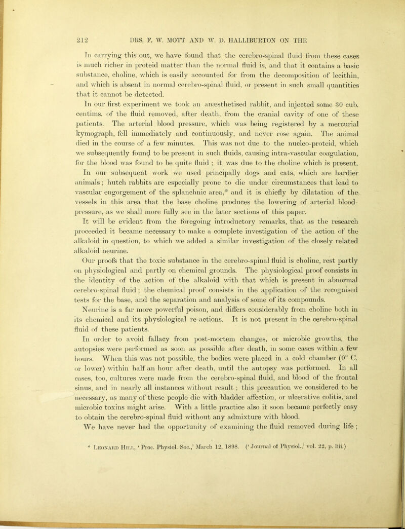 In carrying this out, we have found that the cerebro-spinal fluid from these cases is much richer in proteid matter than the normal fluid is, and that it contains a basic substance, choline, which is easily accounted for from the decomposition of lecithin, and which is absent in normal cerebro-spinal fluid, or present in such small quantities that it cannot be detected. In our first experiment we took an anaesthetised rabbit, and injected some 30 cub. centims. of the fluid removed, after death, from the cranial cavity of one of these patients. The arterial blood pressure, which was being registered by a mercurial kymograph, fell immediately and continuously, and never rose again. The animal died in the course of a few minutes. This was not due to the nucleo-proteid, which we subsequently found to be present in such fluids, causing intra-vascular coagulation, for the blood was found to be quite fluid ; it was due to the choline which is present. In our subsequent work we used principally dogs and cats, which are hardier animals; hutch rabbits are especially prone to die under circumstances that lead to vascular engorgement of the splanchnic area,* and it is chiefly by dilatation of the vessels in this area that the base choline produces the lowering of arterial blood- pressure, as we shall more fully see in the later sections of this paper. It will be evident from the foregoing introductory remarks, that as the research proceeded it became necessary to make a complete investigation of the action of the alkaloid in question, to which we added a similar investigation of the closely related alkaloid neurine. Our proofs that the toxic substance in the cerebro-spinal fluid is choline, rest partly on physiological and partly on chemical grounds. The physiological proof consists in the identity of the action of the alkaloid with that which is present in abnormal cerebro-spinal fluid ; the chemical proof consists in the application of the recognised tests for the base, and the separation and analysis of some of its compounds. Neurine is a far more powerful poison, and differs considerably from choline both in its chemical and its physiological re-actions. It is not present in the cerebro-spinal fluid of these patients. In order to avoid fallacy from post-mortem changes, or microbic growths, the autopsies were performed as soon as possible after death, in some cases within a few hours. When this was not possible, the bodies were placed in a cold chamber (0° C. or lower) within half an hour after death, until the autopsy was performed. In all cases, too, cultures were made from the cerebro-spinal fluid, and blood of the frontal sinus, and in nearly all instances without result ; this precaution we considered to be necessary, as many of these people die with bladder affection, or ulcerative colitis, and microbic toxins might arise. With a little practice also it soon became perfectly easy to obtain the cerebro-spinal fluid without any admixture with blood. We have never had the opportunity of examining the fluid removed during life ; Leonard Hill, ‘Proc. Physiol. Soc.,’ March 12, 1898. (‘.Journal of Physiol.,’ vol. 22, p. liii.)