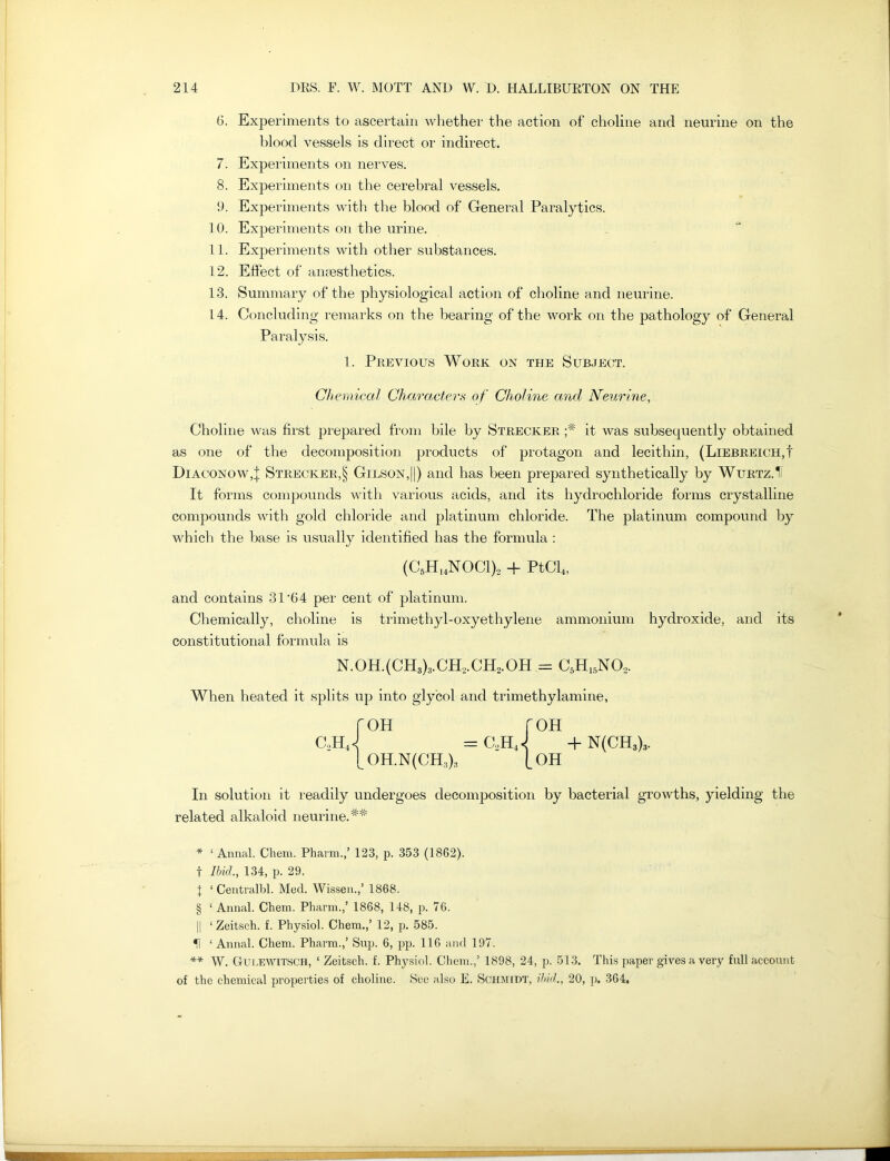 G. Experiments to ascertain whether the action of choline and neurine on the blood vessels is direct or indirect. 7. Experiments on nerves. 8. Experiments on the cerebral vessels. 9. Experiments with the blood of General Paralytics. 10. Experiments on the urine. 11. Experiments with other substances. 12. Effect of anaesthetics. 13. Summary of the physiological action of choline and neurine. 14. Concluding remarks on the bearing of the work on the pathology of General Paralysis. 1. Previous Work on the Subject. Chemical Characters of Choline and Neurine, Choline was first prepared from bile by Strecker it was subsequently obtained as one of the decomposition products of protagon and lecithin, (Liebreich,! Diaconow,} Strecker,§ Gilson,||) and has been prepared synthetically by Wurtz.1I It forms compounds with various acids, and its hydrochloride forms crystalline compounds with gold chloride and platinum chloride. The platinum compound by which the base is usually identified has the formula : (C5H14NOC1)o + PtCl4, and contains 31'G 4 per cent of platinum. Chemically, choline is trimethyl-oxyethylene ammonium hydroxide, and its constitutional formula is N.OH.(CH3)3.CH2.CH2.OH = c5h15no2. When heated it splits up into glycol and trimethylamine, roH roH c2hJ = c2hJ +n(ch3)3. [_ OH.N(CH:i);, (_OH In solution it readily undergoes decomposition by bacterial growths, yielding the related alkaloid neurine.## * ‘ Annal. Chem. Pharm.,’ 123, p. 353 (1862). t Ibid., 134, p. 29. X ‘ Centralbl. Med. Wissen.,’ 1868. § 1 Annal. Chem. Pharm.,’ 1868, 148, p. 76. || ‘ Zeitsch. f. Physiol. Chem.,’ 12, p. 585. H ‘ Annal. Chem. Pharm.,’ Sup. 6, pp. 116 and 197. ** W. Gur.EWlTSCH, ‘ Zeitsch. f. Physiol. Chem.,’ 1898, 24, p. 513. This paper gives a very full account of the chemical properties of choline. See also E. Schmidt, ibid., 20, p. 364. ■BHH MBBBWi