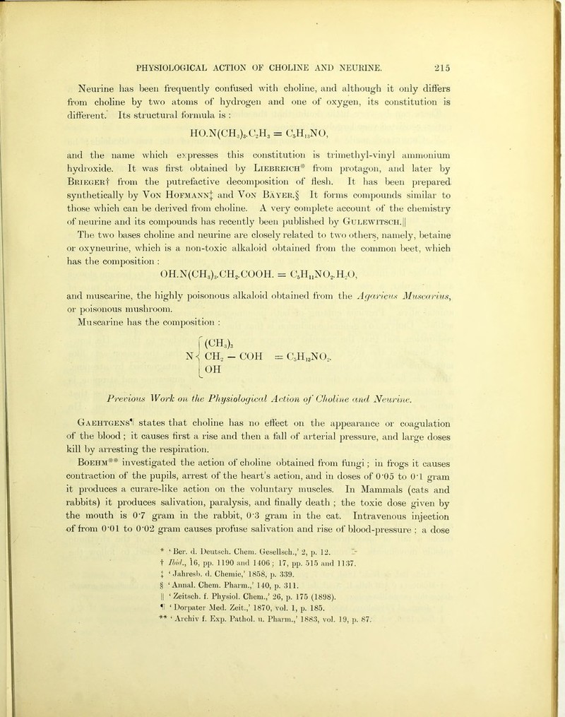 Neurine has been frequently confused with choline, and although it only differs from choline by two atoms of hydrogen and one of oxygen, its constitution is different. Its structural formula is : HO.N(CH3)3.C2H3 = C5H18NO, and the name which e> presses this constitution is trimethyl-vinyl ammonium hydroxide. It was first obtained by Liebreich* * * § ** from protagon, and later by BriegerI from the putrefactive decomposition of flesh. It has been prepared synthetically by Von HofmannJ and Von Bayer.§ It forms compounds similar to those which can be derived from choline. A very complete account of the chemistry of neurine and its compounds has recently been published by Gulewitsch.|| The two bases choline and neurine are closely related to two others, namely, betaine or oxyneurine, which is a non-toxic alkaloid obtained from the common beet, which has the composition : OH.N(CH3)3.CH2.COOH. = c5huno2.h2o, and muscarine, the highly poisonous alkaloid obtained from the Agarieus Muscarius, or poisonous mushroom. Muscarine has the composition : f (CH,), N < CH2 - COH = C5H13N02. i OH Previous Work on the Physiological Action of Choline and Neurine. GAEHTGENSli states that choline has no effect on the appearance or coagulation of the blood; it causes first a rise and then a fall of arterial pressure, and large doses kill by arresting the respiration. Boehm## investigated the action of choline obtained from fungi; in frogs it causes contraction of the pupils, arrest of the heart’s action, and in doses of 0-05 to OY gram it produces a curare-like action on the voluntary muscles. In Mammals (cats and rabbits) it produces salivation, paralysis, and finally death ; the toxic dose given by the mouth is 07 gram in the rabbit, 0'3 gram in the cat. Intravenous injection of from 0'01 to 0’02 gram causes profuse salivation and rise of blood-pressure ; a dose * ‘ Ber. d. Deutsch. Cliem. Uesellsoh.,’ 2, p. 12. t Ibid., 16, pp. 1190 and 1406; 17, pp. 515 and 1137. I ‘ Jahresb. d. Chemie,’ 1858, p. 339. § ‘Annal. Chem. Pharm.,’ 140, p. 311. || ‘ Zeitsch. f. Physiol. Chem.,’ 26, p. 175 (1898). H ‘ Dorpater Med. Zeit.,’ 1870, vol. 1, p. 185. ** ‘ Aichiv f. Exp. Pathol, u. Pharm.,’ 1883, vol. 19, p. 87.