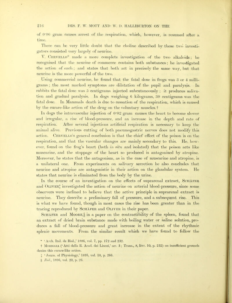 of 0‘06 gram causes arrest of the respiration, which, however, is resumed after a time. There can be very little doubt that the choline described by these two investi- gators consisted very largely of neurine. V. Cervello* * * § made a more complete investigation of the two alkaloids; he recognised that the neurine of commerce contains both substances; he investigated the action of each ; and states that both act in precisely the same way, but that neurine is the more powerful of the two. Using commercial neurine, he found that the fatal dose in frogs was 3 or 4 milli- grams ; the most marked symptoms are dilatation of the pupil and paralysis. In rabbits the fatal dose was 5 centigrams injected subcutaneously ; it produces saliva- tion and gradual paralysis. In dogs weighing 6 kilograms, 30 centigrams was the fatal dose. In Mammals death is due to cessation of the respiration, which is caused by the curare-like action of the drug on the voluntary muscles.! In dogs the intravascular injection of 0‘02 gram causes the heart to become slower and irregular, a rise of blood-pressure, and an increase in the depth and rate of respiration. After several injections artificial respiration is necessary to keep the animal alive. Previous cutting of both pneumogastric nerves does not modify this action. Cervello’s general conclusion is that the chief effect of the poison is on the respiration, and that the vascular changes are mainly secondary to this. He, how- ever, found on the frog’s heart (both in situ and isolated) that the poison acts like muscarine, and the stoppage of the heart so produced is antagonised by atropine. Moreover, he states that the antagonism, as in the case of muscarine and atropine, is a unilateral one. From experiments on salivary secretion he also concludes that neurine and atropine are antagonistic in their action on the glandular system. He states that neurine is eliminated from the body by the urine. In the course of an investigation on the effects of suprarenal extract, Schafer and Oliver| investigated the action of neurine on arterial blood-pressure, since some observers were inclined to believe that the active princqffe in suprarenal extract is neurine. They describe a preliminary fall of pressure, and a subsequent rise. This is what we have found, though in most cases the rise has been greater than in the tracing reproduced by Schafer and Oliver in their paper. Schafer and Moore,§ in a paper on the contractibility of the sjfieen, found that an extract of dried brain substance made with boiling water or saline solution, pro- duces a fall of blood-pressure and great increase in the extent of the rhythmic splenic movements. From the similar result which we have found to follow the * ‘Arch. Ital. de Biol.,’ 1886, vol. 7, pp. 172 and 232. t MORIGGIA (‘Atti della R. Acad, dei Lineei,’ ser. 3; Trans., 8, livr. 10, p. 232) on insufficient grounds denies this curare-like action. \ ‘ Journ. of Physiology,’ 1895, vol. 18, p. 266. § Ibid, 1896, vol. 20, p. 26.