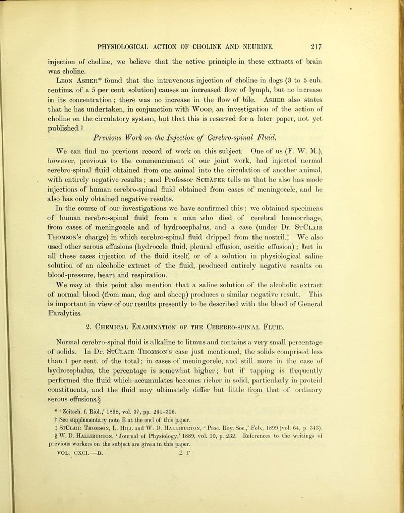 injection of choline, we believe that the active principle in these extracts of brain was choline. Leon Asher* found that the intravenous injection of choline in dogs (3 to 5 cub. centims. of a 5 per cent, solution) causes an increased flow of lymph, but no increase in its concentration ; there was no increase in the flow of bile. Asher also states that he has undertaken, in conjunction with Wood, an investigation of the action of choline on the circulatory system, but that this is reserved for a later paper, not yet published, t Previous Work on the Injection of Cerebro-spinal Fluid. We can find no previous record of work on this subject. One of us (F. W. M.), however, previous to the commencement of our joint work, had injected normal cerebro-spinal fluid obtained from one animal into the circulation of another animal, with entirely negative results ; and Professor Schafer tells us that he also has made injections of human cerebro-spinal fluid obtained from cases of meningocele, and he also has only obtained negative results. In the course of our investigations we have confirmed this ; we obtained specimens of human cerebro-spinal fluid from a man who died of cerebral haemorrhage, from cases of meningocele and of hydrocephalus, and a case (under Dr. StClair Thomson’s charge) in which cerebro-spinal fluid dripped from the nostril, j We also used other serous effusions (hydrocele fluid, pleural effusion, ascitic effusion) ; but in all these cases injection of the fluid itself, or of a solution in physiological saline solution of an alcoholic extract of the fluid, produced entirely negative results on blood-pressure, heart and respiration. We may at this point also mention that a saline solution of the alcoholic extract of normal blood (from man, dog and sheep) produces a similar negative result. This is important in view of our results presently to be described with the blood of General Paralytics. 2. Chemical Examination of the Cerebro-spinal Fluid. Normal cerebro-spinal fluid is alkaline to litmus and contains a very small percentage of solids. In Dr. StClair Thomson’s case just mentioned, the solids comprised less than 1 per cent, of the total; in cases of meningocele, and still more in the case of hydrocephalus, the percentage is somewhat higher; but if tapping is frequently performed the fluid which accumulates becomes richer in solid, particularly in proteid constituents, and the fluid may ultimately differ but little from that of ordinary serous effusions. § * ‘ Zeitsch. f. Biol.,’ 1898, vol. 37, pp. 261-306. t See supplementary note B at the end of this paper. t StClair Thomson, L. Hill and W. D. Halliburton, ‘ Proc. Roy. Soc.,’ Feb., 1899 (vol. 64, p. 343). § W. D. Halliburton, ‘ Journal of Physiology,’ 1889, vol. 10, p. 232. References to the writings of previous workers on the subject are given in this paper. VOL. CXCI.—B. 2 F