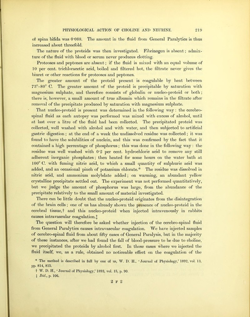 of spina bifida was (P088. The amount in the fluid from General Paralytics is thus increased about threefold. The nature of the proteids was then investigated. Fibrinogen is absent; admix- ture of the fluid with blood or serum never produces clotting. Proteoses and peptones are absent; if the fluid is mixed with an equal volume of 10 per cent, trichloracetic acid, boiled and filtered hot, the filtrate never gives the biuret or other reactions for proteoses and peptones. The greater amount of the proteid present is coagulable by heat between 73°-80° C. The greater amount of the proteid is precipitable by saturation with magnesium sulphate, and therefore consists of globulin or nucleo-proteid or both ; there is, however, a small amount of true albumin which remains in the filtrate after removal of the precipitate produced by saturation with magnesium sulphate. That nucleo-proteid is present was determined in the following way : the cerebro- spinal fluid as each autopsy was performed was mixed with excess of alcohol, until at last over a litre of the fluid had been collected. The precipitated proteid was collected, well washed with alcohol and with water, and then subjected to artificial gastric digestion; at the end of a week the undissolved residue was collected; it was found to have the solubilities of nuclein, and this was confirmed by the fact that it contained a high percentage of phosphorus; this was done in the following way : the residue was well washed with 0'2 per cent, hydrochloric acid to remove any still adherent inorganic phosphates; then heated for some hours on the water bath at 100° C. with fuming nitric acid, to which a small quantity of sulphuric acid was added, and an occasional pinch of potassium chlorate.* The residue was dissolved in nitric acid, and ammonium molybdate added; on warming, an abundant yellow crystalline precipitate settled out. The experiment was not performed quantitatively, but we judge the amount of phosphorus was large, from the abundance of the precipitate relatively to the small amount of material investigated. There can be little doubt that the nucleo-proteid originates from the disintegration of the brain cells; one of us has already shown the presence of nucleo-proteid in the cerebral tissue,f and this nucleo-proteid when injected intravenously in rabbits causes intravascular coagulation. | The question will therefore be asked whether injection of the cerebro-spinal fluid from General Paralytics causes intravascular coagulation. We have injected samples of cerebro-spinal fluid from about fifty cases of General Paralysis, but in the majority of these instances, after we had found the fall of blood-pressure to be due to choline, we precipitated the proteids by alcohol first. In those cases where we injected the fluid itself, we, as a rule, obtained no noticeable effect on the coagulation of the * The method is described in full by one of us, W. D. H., ‘Journal of Physiology,’ 1892, vol. 13, pp. 814, 815. f W. D. H., ‘Journal of Physiology,’ 1893, vol. 15, p. 90. I Ibid., p. 106. 2 F 2