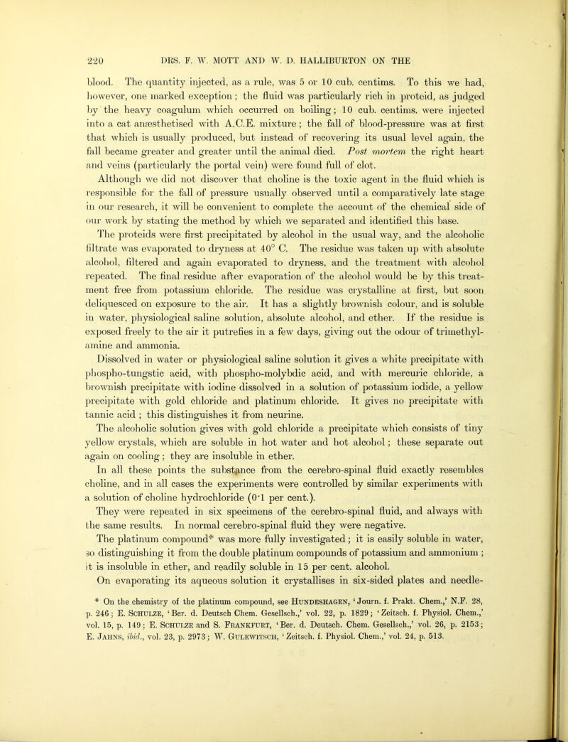 blood. The quantity injected, as a rule, was 5 or 10 cub. centims. To this we had, however, one marked exception; the fluid was particularly rich in proteid, as judged by the heavy coagulum which occurred on boiling; 10 cub. centims. were injected into a cat anaesthetised with A.C.E. mixture; the fall of blood-pressure was at first that which is usually produced, but instead of recovering its usual level again, the fall became greater and greater until the animal died. Post mortem the right heart and veins (particularly the portal vein) were found full of clot. Although we did not discover that choline is the toxic agent in the fluid which is responsible for the fall of pressure usually observed until a comparatively late stage in our research, it will be convenient to complete the account of the chemical side of our work by stating the method by which we separated and identified this base. The proteids were first precipitated by alcohol in the usual way, and the alcoholic filtrate was evaporated to dryness at 40° C. The residue was taken up with absolute alcohol, filtered and again evaporated to dryness, and the treatment with alcohol repeated. The final residue after evaporation of the alcohol would be by this treat- ment free from potassium chloride. The residue was crystalline at first, but soon deliquesced on exposure to the air. It has a slightly brownish colour, and is soluble in water, physiological saline solution, absolute alcohol, and ether. If the residue is exposed freely to the air it putrefies in a few days, giving out the odour of trimethyl- amine and ammonia. Dissolved in water or physiological saline solution it gives a white precipitate with phospho-tungstic acid, with phospho-molybdic acid, and with mercuric chloride, a brownish precipitate with iodine dissolved in a solution of potassium iodide, a yellow precipitate with gold chloride and platinum chloride. It gives no precipitate with tannic acid ; this distinguishes it from neurine. The alcoholic solution gives with gold chloride a precipitate which consists of tiny yellow crystals, which are soluble in hot water and hot alcohol; these separate out again on cooling; they are insoluble in ether. In all these points the substance from the cerebro-spinal fluid exactly resembles choline, and in all cases the experiments were controlled by similar experiments with a solution of choline hydrochloride (0T per cent.). They were repeated in six specimens of the cerebro-spinal fluid, and always with the same results. In normal cerebro-spinal fluid they were negative. The platinum compound* was more fully investigated; it is easily soluble in water, so distinguishing it from the double platinum compounds of potassium and ammonium ; it is insoluble in ether, and readily soluble in 15 per cent, alcohol. On evaporating its aqueous solution it crystallises in six-sided plates and needle- * On the chemistry of the platinum compound, see Hundeshagen, ‘ Journ. f. Prakt. Chem.,’ N.F. 28, p. 246; E. Schulze, ‘Ber. d. Deutsch Chem. Gesellsch.,’ vol. 22, p. 1829; ‘Zeitsch. f. Physiol. Chem.,’ vol. 15, p. 149; E. Schulze and S. Frankfurt, ‘Ber. d. Deutsch. Chem. Gesellsch.,’ vol. 26, p. 2153; E. Jahns, ibid., vol. 23, p. 2973; W. Gulewitsch, ‘Zeitsch. f. Physiol. Chem.,’ vol. 24, p. 513.