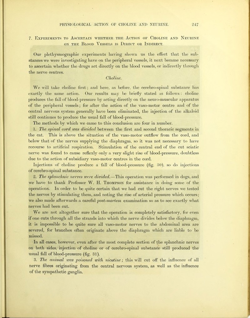 7. Experiments to Ascertain whether the Action of Choline and Neurine on the Blood Vessels is Direct or Indirect. Our plethysmographic experiments having shown us the effect that the sub- stances we were investigating have on the peripheral vessels, it next became necessary to ascertain whether the drugs act directly on the blood vessels, or indirectly through the nerve centres. Choline. We will take choline first; and here, as before, the cerebro-spinal substance has exactly the same action. Our results may be briefly stated as follows : choline produces the fall of bloodqiressure by acting directly on the neuro-muscular apparatus of the peripheral vessels; for after the action of the vaso-motor centre and of the central nervous system generally have been eliminated, the injection of the alkaloid still continues to produce the usual fall of blood-pressure. The methods by which we came to this conclusion are four in number. 1. The spinal cord was divided between the first and second thoracic segments in the cat. This is above the situation of the vaso-motor outflow from the cord, and below that of the nerves supplying the diaphragm, so it was not necessary to have recourse to artificial respiration. Stimulation of the central end of the cut sciatic nerve was found to cause reflexly only a very slight rise of blood-pressure, doubtless due to the action of subsidiary vaso-motor centres in the cord. Injections of choline produce a fall of blood-pressure (fig. 30), so do injections of cerebro-spinal substance. 2. The splanchnic nerves ivere divided.—This operation was performed in dogs, and we have to thank Professor W. H. Thompson for assistance in doing some of the operations. In order to be quite certain that we had cut the right nerves we tested the nerves by stimulating them, and noting the rise of arterial pressure which occurs; we also made afterwards a careful post-mortem examination so as to see exactly what nerves had been cut. We are not altogether sure that the operation is completely satisfactory, for even if one cuts through all the strands into which the nerve divides below the diaphragm, it is impossible to be quite sure all vaso-motor nerves to the abdominal area are severed, for branches often originate above the diaphragm which are liable to be missed. In all cases, however, even after the most complete section of the splanchnic nerves on both sides, injection of choline or of cerebro-spinal substance still produced the usual fall of blood-pressure (fig. 31). 3. The animal ivas poisoned, ivith nicotine; this will cut off the influence of all nerve fibres originating from the central nervous system, as well as the influence of the sympathetic ganglia.