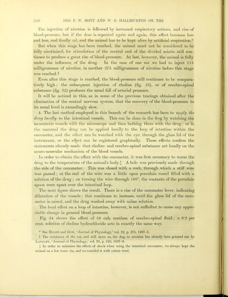 The injection of nicotine is followed by increased respiratory actions, and rise of blood-pressure, but if the dose is repeated again and again, this effect becomes less and less, and finally nil, and the animal has to be kept alive by artificial respiration.* But when this stage has been reached, the animal must not be considered to be fully nicotinised, for stimulation of the central end of the divided sciatic still con- tinues to produce a great rise of blood-pressure. At last, however, the animal is fully under the influence of the drug. In the case of one cat we had to inject 115 milligrammes of nicotine, in another 275 milligrammes of nicotine before this stage was reached.! Even after this stage is reached, the blood-pressure still continues to be compara- tively high ; the subsequent injection of choline (fig. 33), or of cerebro-spinal substance (fig. 32) produces the usual fall of arterial pressure. It will be noticed in this, as in some of the previous tracings obtained after the elimination of the central nervous system, that the recovery of the blood-pressure to its usual level is exceedingly slow. 4. The last method employed in this branch of the research has been to apply the drug locally to the intestinal vessels. This can be done in the frog by watching the mesenteric vessels with the microscope and then bathing them with the drug; or in the mammal the drug can be applied locally to the loop of intestine within the oncometer, and the effect can be watched with the eye through the glass lid of the instrument, or the effect can be registered graphically. These effects confirm the statements already made that choline and cerebro-spinal substance act locally on the neuro-muscular mechanism of the blood vessels. In order to obtain the effect with the oncometer, it was first necessary to warm the drug to the temperature of the animal’s body, j A hole was previously made through the side of the oncometer. This was closed with a cork, through which a stiff wire was passed ; at the end of the wire was a little open porcelain vessel filled with a solution of the drug ; on turning the wire through 180°, the contents of the porcelain spoon were upset over the intestinal loop. The next figure shows the result. There is a rise of the oncometer lever, indicating dilatation of the vessels ; this continues to increase, until the glass lid of the onco- meter is raised, and the drug washed away with saline solution. The local effect on a loop of intestine, however, is not sufficient to cause any appre- ciable change in general blood-pressure. Fig. 34 shows the effect of 10 cub. centims. of cerebro-spinal fluid ; a 0'2 per cent, solution of choline hydrochloride acts in exactly the same way. * See Moore and Row, ‘Journal of Physiology,’ vol. 22, p. 275, 1897-8. f The resistance of the cat, and still more so, the dog, to nicotine has already been pointed out by Langley, ‘Journal of Physiology,’ vol. 20, p. 240, 1897-8. 1 In order to minimise the effects of shock when using the intestinal oncometer, we always kept the animal on a hot water tin, and surrounded it with cotton wool.