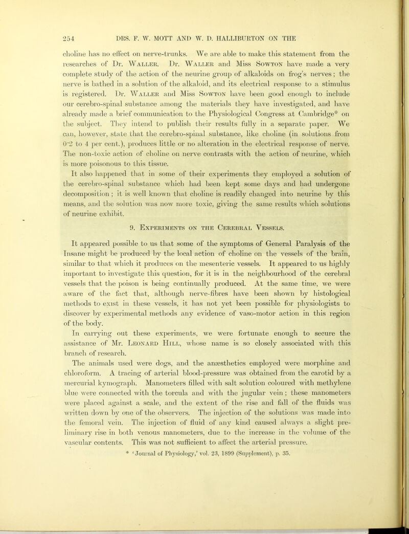 choline has no effect on nerve-trunks. We are able to make this statement from the researches of Dr. Waller. Dr. Waller and Miss Sowton have made a very complete study of the action of the neurine group of alkaloids on frog’s nerves; the nerve is bathed in a solution of the alkaloid, and its electrical response to a stimulus is registered. Dr. Waller and Miss Sowton have been good enough to include our cerebro-spinal substance among the materials they have investigated, and have already made a brief communication to the Physiological Congress at Cambridge* on the subject. They intend to publish their results fully in a separate paper. We can, however, state that the cerebro-spinal substance, like choline (in solutions from 0'2 to 4 per cent.), produces little or no alteration in the electrical response of nerve. The non-toxic action of choline on nerve contrasts with the action of neurine, which is more poisonous to this tissue. It also happened that in some of their experiments they employed a solution of the cerebro-spinal substance which had been kept some days and had undergone decomposition; it is well known that choline is readily changed into neurine by this means, and the solution was now more toxic, giving the same results which solutions of neurine exhibit. 9. Experiments on the Cerebral Vessels. It appeared possible to us that some of the symptoms of General Paralysis of the Insane might be produced by the local action of choline on the vessels of the brain, similar to that which it produces on the mesenteric vessels. It appeared to us highly important to investigate this question, for it is in the neighbourhood of the cerebral vessels that the poison is being continually produced. At the same time, we were aware of the fact that, although nerve-fibres have been shown by histological methods to exist in these vessels, it has not yet been possible for physiologists to discover by experimental methods any evidence of vaso-motor action in this region of the body. In carrying out these experiments, we were fortunate enough to secure the assistance of Mr. Leonard Hill, whose name is so closely associated with this branch of research. The animals used were dogs, and the anaesthetics employed were morphine and chloroform. A tracing of arterial blood-pressure was obtained from the carotid by a mercurial kymograph. Manometers filled with salt solution coloured with methylene blue were connected with the torcula and with the jugular vein; these manometers were placed against a scale, and the extent of the rise and fall of the fluids rvas written down by one of the observers. The injection of the solutions was made into the femoral vein. The injection of fluid of any kind caused always a slight pre- liminary rise in both venous manometers, due to the increase in the volume of the vascular contents. This was not sufficient to affect the arterial pressure. * ‘Journal of Physiology,1 vol. 23, 1899 (Supplement), p. 35.