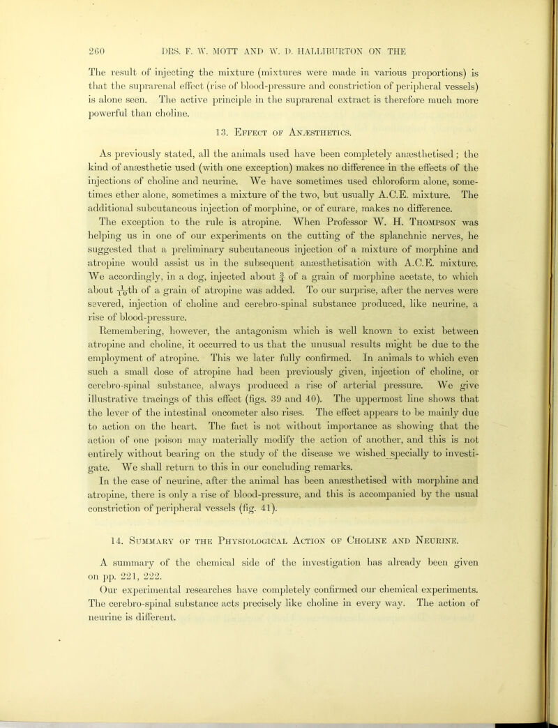 The result of injecting the mixture (mixtures were made in various proportions) is that the suprarenal effect (rise of blood-pressure and constriction of peripheral vessels) is alone seen. The active principle in the suprarenal extract is therefore much more powerful than choline. 13. Effect of Anesthetics. As previously stated, all the animals used have been completely anaesthetised ; the kind of anaesthetic used (with one exception) makes no difference in the effects of the injections of choline and neurine. We have sometimes used chloroform alone, some- times ether alone, sometimes a mixture of the two, but usually A.C.E. mixture. The additional subcutaneous injection of morphine, or of curare, makes no difference. The exception to the rule is atropine. When Professor W. H. Thompson was helping us in one of our experiments on the cutting of the splanchnic nerves, he suggested that a preliminary subcutaneous injection of a mixture of morphine and atropine would assist us in the subsequent anaesthetisation with A.C.E. mixture. We accordingly, in a dog, injected about f of a grain of morphine acetate, to which about YQ-th of a grain of atropine was added. To our surprise, after the nerves were severed, injection of choline and cerebro-spinal substance produced, like neurine, a rise of blood-pressure. Remembering, however, the antagonism which is well known to exist between atropine and choline, it occurred to us that the unusual results might be due to the employment of atropine. This we later fully confirmed. In animals to which even such a small dose of atropine had been previously given, injection of choline, or cerebro-spinal substance, always produced a rise of arterial pressure. We give illustrative tracings of this effect (figs. 39 and 40). The uppermost line shows that the lever of the intestinal oncometer also rises. The effect appears to be mainly due to action on the heart. The fact is not without importance as showing that the action of one poison may materially modify the action of another, and this is not entirely without bearing on the study of the disease we wished specially to investi- gate. We shall return to this in our concluding remarks. In the case of neurine, after the animal has been anaesthetised with morphine and atropine, there is only a rise of blood-pressure, and this is accompanied by the usual constriction of peripheral vessels (fig. 41). 14. Summary of the Physiological Action of Choline and Neurine. A summary of the chemical side of the investigation has already been given on pp. 221, 222. Our experimental researches have completely confirmed our chemical experiments. The cerebro-spinal substance acts precisely like choline in every way. The action of neurine is different.