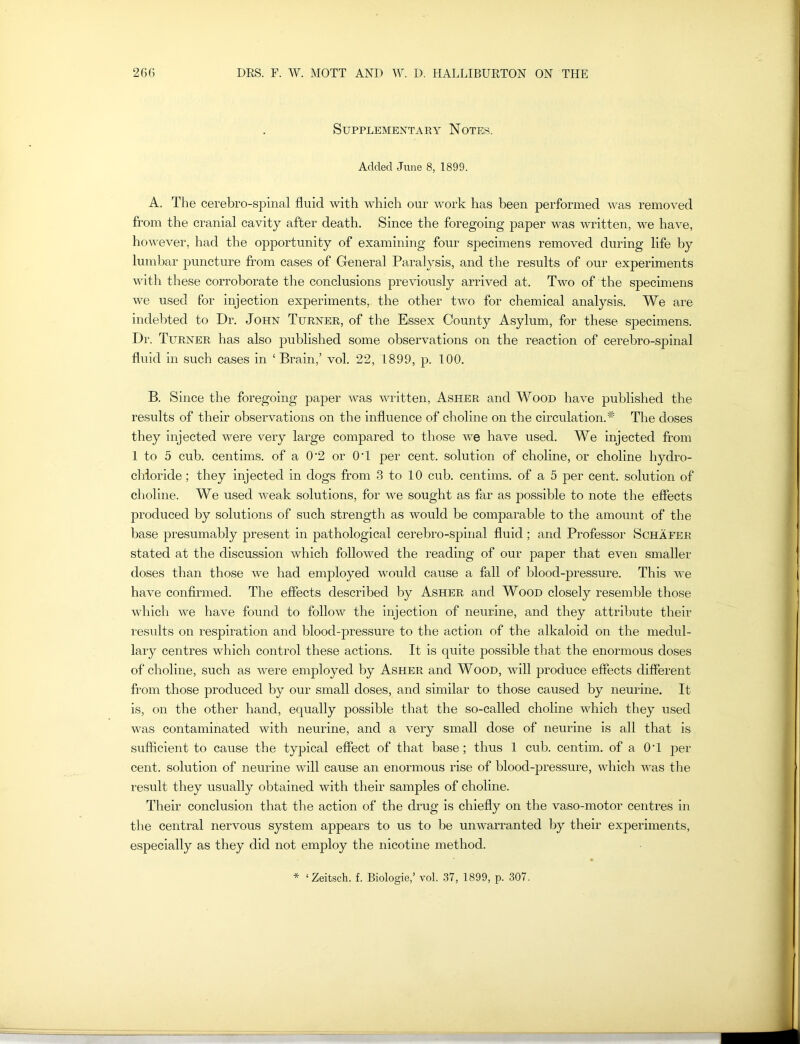 Supplementary Notes. Added June 8, 1899. A. The cerebro-spinal fluid with which our work has been performed was removed from the cranial cavity after death. Since the foregoing paper was written, we have, however, had the opportunity of examining four specimens removed during life by lumbar puncture from cases of General Paralysis, and the results of our experiments with these corroborate the conclusions previously arrived at. Two of the specimens we used for injection experiments, the other two for chemical analysis. We are indebted to Dr. John Turner, of the Essex County Asylum, for these specimens. Dr. Turner has also published some observations on the reaction of cerebro-spinal fluid in such cases in ‘ Brain,’ vol. 22, 1899, p. 100. B. Since the foregoing paper was written, Asher and Wood have published the results of their observations on the influence of choline on the circulation.# The doses they injected were very large compared to those we have used. We injected from 1 to 5 cub. centims. of a 0‘2 or 0T per cent, solution of choline, or choline hydro- chloride ; they injected in dogs from 3 to 10 cub. centims. of a 5 per cent, solution of choline. We used weak solutions, for we sought as far as possible to note the effects produced by solutions of such strength as would be comparable to the amount of the base presumably present in pathological cerebro-spinal fluid; and Professor Schafer stated at the discussion which followed the reading of our paper that even smaller doses than those we had employed would cause a fall of blood-pressure. This we have confirmed. The effects described by Asher and Wood closely resemble those which we have found to follow the injection of neurine, and they attribute their results on respiration and blood-pressure to the action of the alkaloid on the medul- lary centres which control these actions. It is quite possible that the enormous doses of choline, such as were employed by Asher and Wood, will produce effects different from those produced by our small doses, and similar to those caused by neurine. It is, on the other hand, equally possible that the so-called choline which they used was contaminated with neurine, and a very small dose of neurine is all that is sufficient to cause the tyjucal effect of that base; thus 1 cub. centim. of a 0T per cent, solution of neurine will cause an enormous rise of blood-pressure, which was the result they usually obtained with their samples of choline. Their conclusion that the action of the drug is chiefly on the vaso-motor centres in the central nervous system appears to us to be unwarranted by their experiments, especially as they did not employ the nicotine method. * ‘Zeitsch. f. Biologie,’ vol. 37, 1899, p. 307.