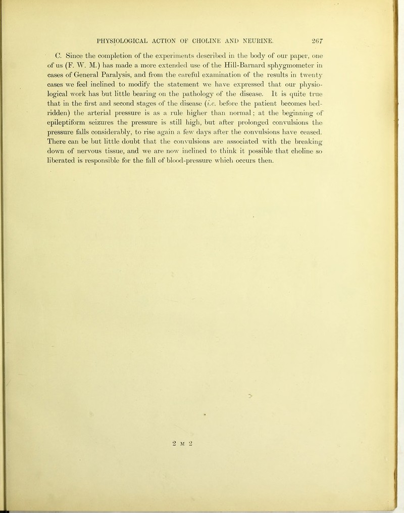 C. Since the completion of the experiments described in the body of our paper, one of us (F. W. M.) has made a more extended use of the Hill-Barnard sphygmometer in cases of General Paralysis, and from the careful examination of the results in twenty cases we feel inclined to modify the statement we have expressed that our physio- logical work has but little bearing on the pathology of the disease. It is quite true that in the first and second stages of the disease (i.e. before the patient becomes bed- ridden) the arterial pressure is as a rule higher than normal; at the beginning of epileptiform seizures the pressure is still high, but after prolonged convulsions the pressure falls considerably, to rise again a few days after the convulsions have ceased. There can be but little doubt that the convulsions are associated with the breaking down of nervous tissue, and we are now inclined to think it possible that choline so liberated is responsible for the fall of blood-pressure which occurs then. 2 m 2