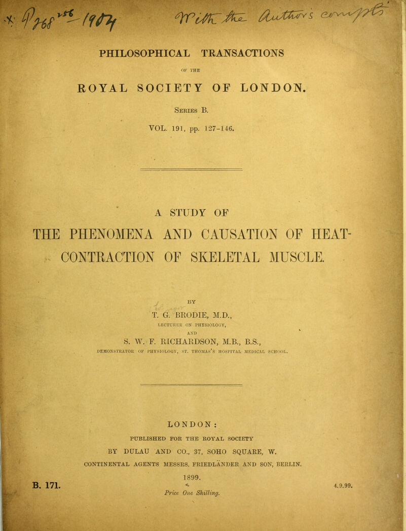 PHILOSOPHICAL TRANSACTIONS OF THE ROYAL SOCIETY OE LONDON. Series B. VOL. 191, pp. 127-146. A STUDY OP THE PHENOMENA AND CAUSATION OE HEAT- - CONTRACTION OF SKELETAL MUSCLE. BY T. G. BHODIE, AI.D., LECTURER ON PHYSIOLOGY, AND S. W. F. HICHARDSON, AI.B., B.S., DEMONSTRATOR OP PHYSIOLOGY, ST. THOMAS’S HOSPITAL MEDIC.4.L SCHOOL. LONDON: published for THE ROYAL SOCIETY BY DULAU AND CO., 37, SOHO SQUARE, W. CONTINENTAL AGENTS MESSRS. I'RIEDLANDER AND SON, BERLIN. 1899. <- Price One Shilling. B. 171. 4.9.99.