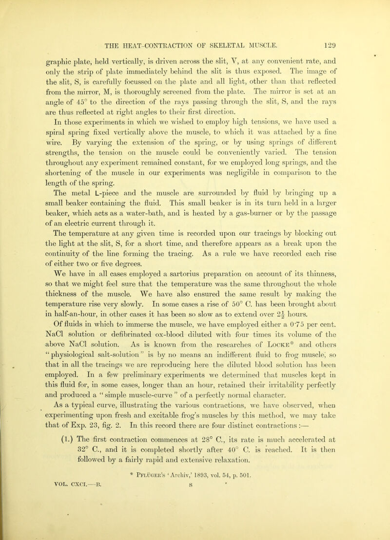 graphic plate, held vertically, is driven across the slit, V, at any convenient rate, and only the strip of plate immediately behind the slit is thus exposed. The image of the slit, S, is carefully focussed on the plate and all light, other than that reflected from the mirror, M, is thoroughly screened from the plate. The mirror is set at an angle of 45° to the direction of the rays passing througli the slit, S, and the rays are thus reflected at right angles to their first direction. In those experiments in which we wished to employ high tensions, we have used a spiral spring fixed vertically above the muscle, to which it was attached by a fine wire. By varying the extension of the spring, or by using springs of different strengths, the tension on the muscle could be conveniently varied. The tension throughout any experiment remained constant, for we employed long springs, and the shortening of the muscle in our experiments was negligible in comparison to the length of the spring. The metal L-piece and the muscle are surrounded by fluid by bringing up a small beaker containing the fluid. This small beaker is in its turn held in a larger beaker, which acts as a water-bath, and is heated by a gas-burner or by the passage of an electric current through it. The temperature at any given time is recorded upon our tracings by blocking out the light at the slit, S, for a short time, and therefore appears as a break upon the continuity of the line forming the tracing. As a rule we have recorded each rise of either two or five degrees. We have in all cases employed a sartorius preparation on account of its thinness, so that we might feel sure that the temperature was the same throughout the whole thickness of the muscle. We have also ensured the same result by making the temperature rise very slowly. In some cases a rise of 50° C. has been brought about in half-an-hour, in other cases it has been so slow as to extend over hours. Of fluids in which to immerse the muscle, we have employed either a 0‘75 j^er cent. NaCl solution or defibrinated ox-blood diluted with four times its volume of the above NaCl solution. As is known from the researches of Locke* and others “ physiological salt-solution ” is by no means an indifferent fluid to frog muscle^ so that in all the tracings we are reproducing here the diluted blood solution has been employed. In a few preliminary experiments we determined that muscles kept in this fluid for, in some cases, longer than an hour, retained their irritability perfectly and produced a “ simple muscle-curve ” of a perfectly normal character. As a typical curve, illustrating the various contractions, we have observed, when experimenting upon fresh and excitable frog’s muscles by this method, we may take that of Exp. 23, fig. 2. In this record there are four distinct contractions :— (1.) The first contraction commences at 28° C., its rate is much accelerated at 32° C., and it is completed shortly after 40° C. is reached. It is then followed by a fairly rapid and extensive relaxation. * Pfluger’s ‘Archiv,’ 1893, vol. 54, p. 501.