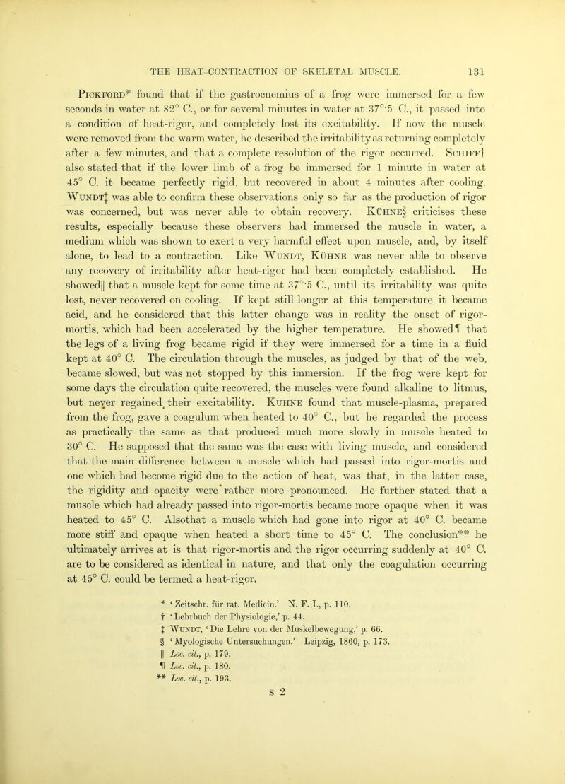 PiCKFORD* * * § found that if the gastrocnemius of a frog were immersed for a few seconds in water at 82° C., or for several minutes in water at 37°'5 C., it passed into a condition of heat-rigor, and completely lost its excital)ility. If now the muscle were removed from the warm water, he described the irritability as returning completely after a few minutes, and that a complete resolution of the rigor occurred. ScHiFFf also stated that if the lower limb of a frog be immersed for 1 minute in water at 45° C. it became perfectly rigid, hut recovered in about 4 minutes after cooling, Wundt| was able to confirm these observations only so far as the production of rigor was concerned, but was never able to obtain recovery, Kuhne§ criticises these results, especially because these observers had immersed the muscle in water, a medium which was shown to exert a very harmful effect upon muscle, and, by itself alone, to lead to a contraction. Like Wundt, Kuhne was never able to observe any recovery of irritability after heat-rigor had been completely established. He showed|| that a muscle kept for some time at 37°’5 C., until its irritability was quite lost, never recovered on cooling. If kept still longer at this temperature it became acid, and he considered that this latter change was in reality the onset of rigor- mortis, which had been accelerated by the higher temperature. He showed H that the legs of a living frog became rigid if they were immersed for a time in a fluid kept at 40° C. The circulation through the muscles, as judged by that of the web, became slowed, but was not stopped by this immersion. If the frog were kept for some days the circulation quite recovered, the muscles were found alkaline to litmus, but never regained^ their excitability. Kufine found that muscle-plasma, prepared from the frog, gave a coagulum when heated to 40° C., but he regarded the process as practically the same as that j)roduced much more slowly in muscle heated to 30° C. He supposed that the same was the case with living muscle, and considered that the main difference between a muscle which had passed into rigor-mortis and one which had become rigid due to the action of heat, was that, in the latter case, the rigidity and opacity were'rather more pronounced. He further stated that a muscle which had already passed into rigor-mortis became more opaque when it was heated to 45° C. Alsothat a muscle which had gone into rigor at 40° C. became more stiff and opaque when heated a short time to 45° C. The conclusion** he ultimately arrives at is that rigor-mortis and the rigor occurring suddenly at 40° C. are to be considered as identical in nature, and that only the coagulation occurring at 45° C. could be termed a heat-rigor, * ‘ Zeitschr. fiir rat. Medicin.’ N. F. L, p. 110. t ‘ Lehrbuch der Physiologie,’ p. 44. I Wundt, ‘Die Lehre von der Muskelbewegung,’ p. 66. § ‘ Myologiscbe Untersucbungen.’ Leipzig, 1860, p. 173. II Loc. cit, p. 179. IT Loc. cit., p. 180. ** Loc. cit., p. 193. S 2