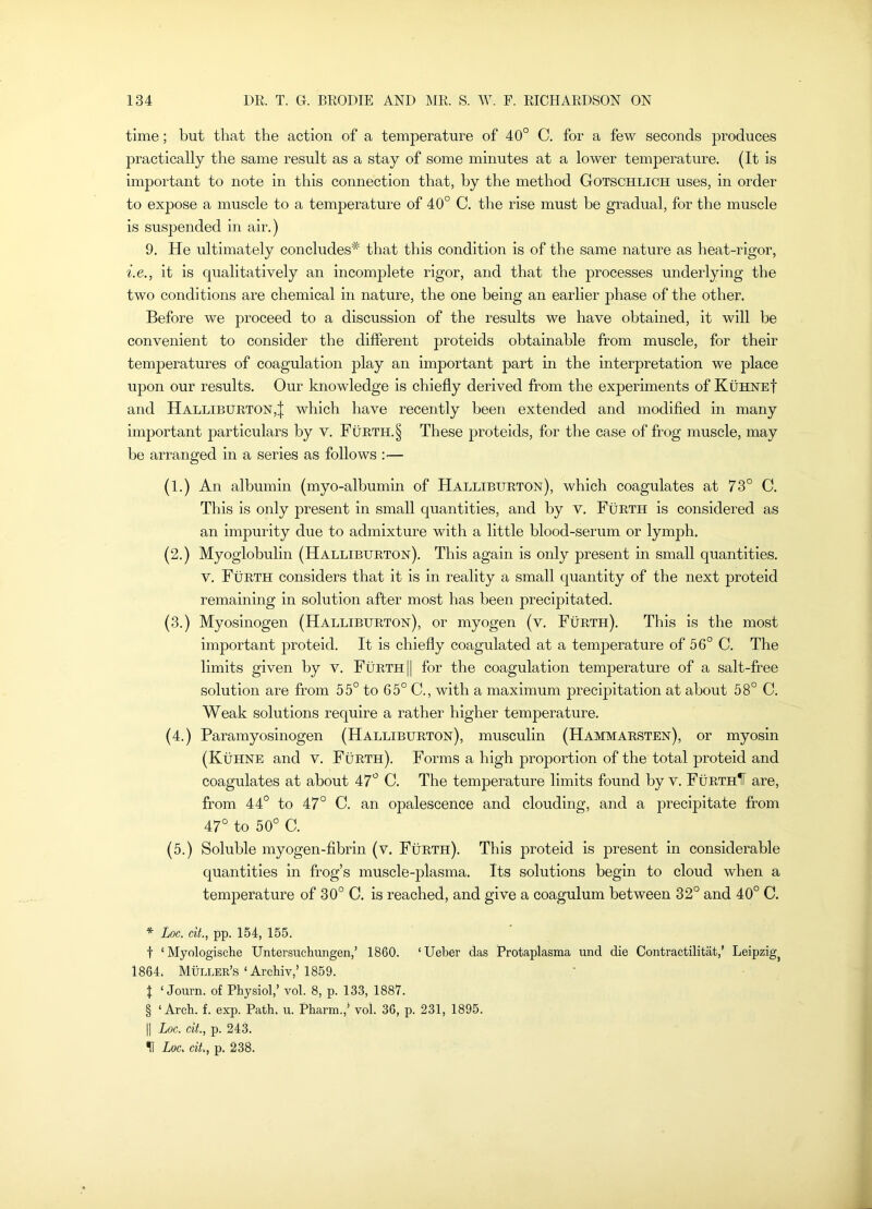 time; but that the action of a temperature of 40° C. for a few seconds produces practically the same result as a stay of some minutes at a lower temperature. (It is important to note in this connection that, by the method Gotschlich uses, in order to expose a muscle to a temperature of 40° C. the rise must he gradual, for the muscle is suspended in air.) 9. He ultimately concludes'^ that this condition is of the same nature as heat-rigor, i.e., it is qualitatively an incomplete rigor, and that the processes underlying the two conditions are chemical in nature, the one being an earlier phase of the other. Before we proceed to a discussion of the results we have obtained, it will be convenient to consider the different proteids obtainable from muscle, for their temperatures of coagulation play an important part in the interpretation we place upon our results. Our knowledge is chiefly derived from the experiments of KuhneI and Halliburton,! which have recently been extended and modified in many important particulars by v. Furth.§ These proteids, for the case of frog muscle, may he arranged in a series as follows :— (1.) An albumin (myo-alhumin of Halliburton), which coagulates at 73° C. This is only present in small quantities, and by v. Furth is considered as an impurity due to admixture with a little blood-serum or lymph, (2.) Myoglobulin (Halliburton). This again is only present in small quantities, v, Furth considers that it is in reality a small quantity of the next proteid remaining in solution after most has been precipitated. (3.) Myosinogen (Halliburton), or myogen (v. Furth). This is the most important proteid. It is chiefly coagulated at a temperature of 56° C. The limits given by v. Furth || for the coagulation temperature of a salt-free solution are from 55° to 65° C., with a maximum precipitation at about 58° C. Weak solutions require a rather higher temperature. (4.) Paramyosinogen (Halliburton), musculin (Hammarsten), or myosin (Kuhne and v. Forth). Forms a high proportion of the total proteid and coagulates at about 47° C, The temperature limits found by v. FurthIT are, from 44° to 47° C. an opalescence and clouding, and a precipitate from 47° to 50° C. (5.) Soluble myogen-flbrin (v. Furth). This proteid is present in considerable quantities in frog’s muscle-plasma. Its solutions begin to cloud when a temperature of 30° C. is reached, and give a coagulum between 32° and 40° C. Loc. cit., pp. 154, 155. t ‘ Myologische Untersuchungen,’ 1860. ‘Ueber das Protaplasma und die Contractilitat,’ Leipzig^ 1864. Muller’s‘Archiv,’1859. t ‘ Journ. of Physiol,’ vol. 8, p. 133, 1887. § ‘Arch. f. exp. Path. u. Pharm.,’ vol. 36, p. 231, 1895. 1] Loc. cit., p. 243. •II Loc. cit., p, 238.