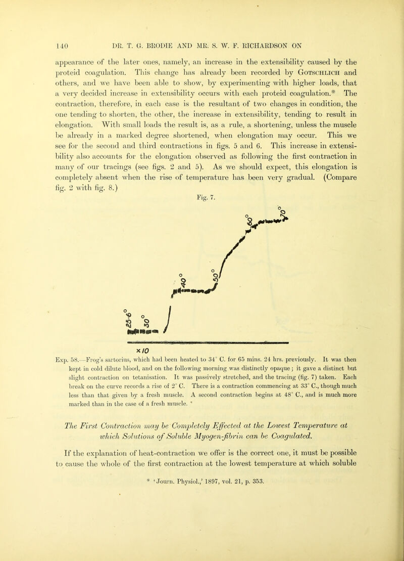 appearance of the later ones, namely, an increase in the extensibility caused by the proteid coagulation. This change has already been recorded by Gotschlich and others, and we have been able to show, by exj^erimenting with higher loads, that a very decided increase in extensibility occurs with each proteid coagulation.* The contraction, therefore, in each case is the resultant of two changes in condition, the one tending to shorten, the other, the increase in extensibility, tending to result in elongation. With small loads the result is, as a rule, a shortening, unless the muscle Ije already in a marked degree shortened, when elongation may occur. This we see for the second and third contractions in figs. 5 and 6. This increase in extensi- bility also accounts for the elongation observed as following the first contraction in many of our tracings (see figs. 2 and 5). As we should expect, this elongation is completely absent when the rise of temperature has been very gradual. (Compare fig. 2 with fig. 8.) Tig. 7. x/0 Exp. 58.—Frog’s sartorius, which had been heated to 34° C. for 65 mins. 24 hrs. previously. It was then kept in cold dilute blood, and on the following morning was distinctly opaque; it gave a distinct but .slight contraction on tetanisation. It was passively stretched, and the tracing (fig. 7) taken. Each break on the curve records a rise of 2° C. There is a contraction commencing at 33° C., though much less than that given by a fresh muscle. A second contraction begins at 48° C., and is much more marked than in the case of a fresh muscle. ’ The First Contraction may he Coni2^letely Effected at the Loivest Temperature at ivhich Solutions of Soluble Myogen-fihrin can he Coagulated. If the explanation of heat-contraction we offer is the correct one, it must be possible to cause the whole of the first contraction at the lowest temperature at which soluble * ‘ Journ. Physiol.,’ 1897, vol. 21, p. 353.