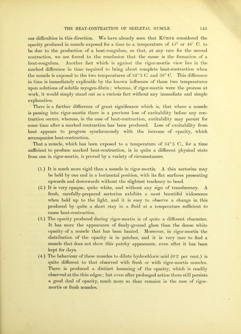 our difficulties in this direction. We have already seen that Kuhne considered the opacity produced in muscle exposed for a time to a temperature of 45° or 46° G. to be due to the production of a heat-coagulum, so that, at any rate for the second contraction, we are forced to the conclusion that the cause is the formation of a heat-coagulum. Another fact which is against the rigor-mortis view lies in the marked difference in time required to bring about complete heat-contraction when the muscle is exposed to the two temperatures of 34°’5 C. and 38° C. This difference in time is immediately explicable by the known influence of these two temperatures upon solutions of soluble myogen-fibrin; whereas, if rigor-mortis were the process at work, it would simply stand out as a curious fact without any immediate and simple explanation. There is a further difference of great significance which is, that where a muscle is passing into rigor-mortis there is a previous loss of excitability before any con- traction occurs, whereas, in the case of heat-contraction, excitability may persist for some time after a marked contraction has been produced. Loss of excitability from heat appears to progress synchronously with the increase of opacity, which accompanies heat-contraction. That a muscle, which has been exposed to a temperature of 34°’5 C., for a time sufficient to produce marked heat-contraction, is in quite a different physical state from one in rigor-mortis, is proved by a variety of circumstances. (1.) It is much more rigid than a muscle in rigor-mortis. A thin sartorius may be held by one end in a horizontal position, with its flat surfaces presenting upwards and downwards without the slightest tendency to bend. (2.) It is very opaque, quite white, and without any sign of translucency. A fresh, carefully-prepared sartorius exhibits a most beautiful iridescence when held up to the light, and it is easy to observe a change in this produced by quite a short stay in a fluid at a temperature sufficient to cause heat-contraction. (3.) The opacity produced during rigor-mortis is of quite a different character. It has more the appearance of finely-ground glass than the dense white opacity of a muscle that has been heated. Moreover, in rigor-mortis the distribution of the opacity is in patches, and it is very rare to find a muscle that does not show this patchy appearance, even after it has been kept for days. (4.) The behaviour of these muscles to dilute hydrochloric acid (0’2 per cent.) is quite different to that observed with fresh or with rigor-mortis muscles. There is produced a distinct lessening of the opacity, which is readily observed at the thin edges ; but even after prolonged action there still persists a good deal of opacity, much more so than remains in the case of rigor- mortis or fresh muscles.