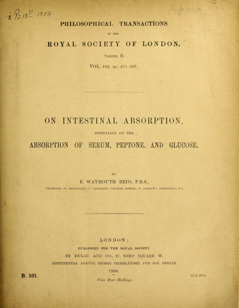 % IF- PHILOSOPHICAL TRANSACTIONS OK THE ROYAL SOCIETY OE LONDON. Series B. VOL. 192, pp. 211-297. ON INTESTINAL ABSORPTION, ESPECIALLY ON THE ABSORPTION OP SERUM, PEPTONE, AND GLUCOSE. BY E. WAYMOUTH REID, F.R.S., PROFESSOR OF PHYSIOLOGY IN' UNIVERSITY COLLEGE, DUNDEE, ST. ANDREW’S UNIVERSITY, N.B. LONDON: PUBLISHED FOR THE ROYAL SOCIETY BY DULAU AND CO., 37, SOHO SQUARE W. CONTINENTAL AGENTS, MESSRS. FRIEDLANDER AND SON, BERLIN. 1900. B. 181. Price Four Shillings. 14.2.1900.