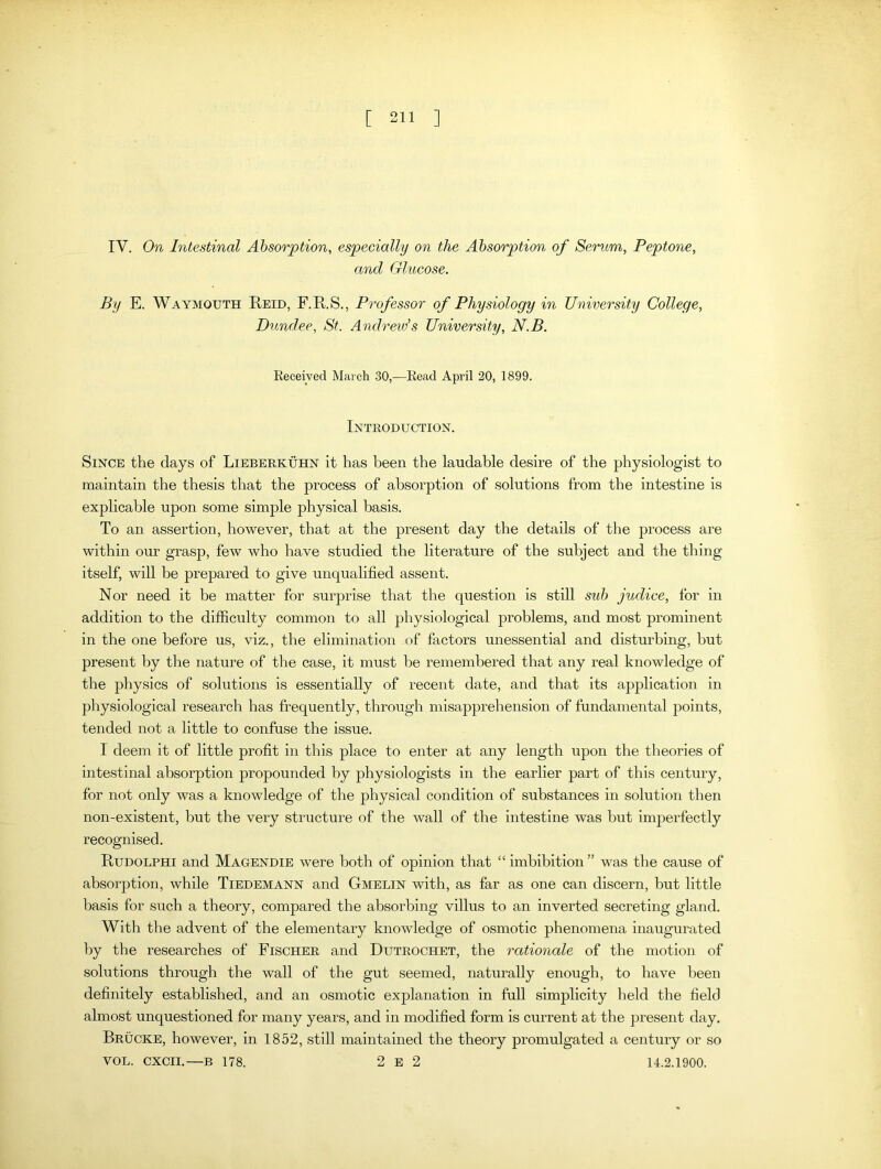 IY. On Intestinal Absorption, especially on the Absorption of Serum, Peptone, and Glucose. By E. Waymouth Reid, F.R.S., Professor of Physiology in University College, Dundee, St. Andrew’s University, N.B. Received March 30,—Read April 20, 1899. Introduction. Since the days of Lieberkuhn it has been the laudable desire of the physiologist to maintain the thesis that the process of absorption of solutions from the intestine is explicable upon some simple physical basis. To an assertion, however, that at the present day the details of the process are within our grasp, few who have studied the literature of the subject and the thing itself, will be prepared to give unqualified assent. Nor need it be matter for surprise that the question is still sub judice, for in addition to the difficulty common to all physiological problems, and most prominent in the one before us, viz., the elimination of factors unessential and disturbing, but present by the nature of the case, it must be remembered that any real knowledge of the physics of solutions is essentially of recent date, and that its application in physiological research has frequently, through misapprehension of fundamental points, tended not a little to confuse the issue. I deem it of little profit in this place to enter at any length upon the theories of intestinal absorption propounded by physiologists in the earlier part of this century, for not only was a knowledge of the physical condition of substances in solution then non-existent, but the very structure of the wall of the intestine was but imperfectly recognised. Rudolphi and Magendie were both of opinion that “ imbibition ” was the cause of absorption, while Tiedemann and Gmelin with, as far as one can discern, but little basis for such a theory, compared the absorbing villus to an inverted secreting gland. With the advent of the elementary knowledge of osmotic phenomena inaugurated by the researches of Fischer and Dutrochet, the rationale of the motion of solutions through the wall of the gut seemed, naturally enough, to have been definitely established, and an osmotic explanation in full simplicity held the field almost unquestioned for many years, and in modified form is current at the present day. Brucke, however, in 1852, still maintained the theory promulgated a century or so VOL. CXCII.—B 178. 2 E 2 14.2.1900.