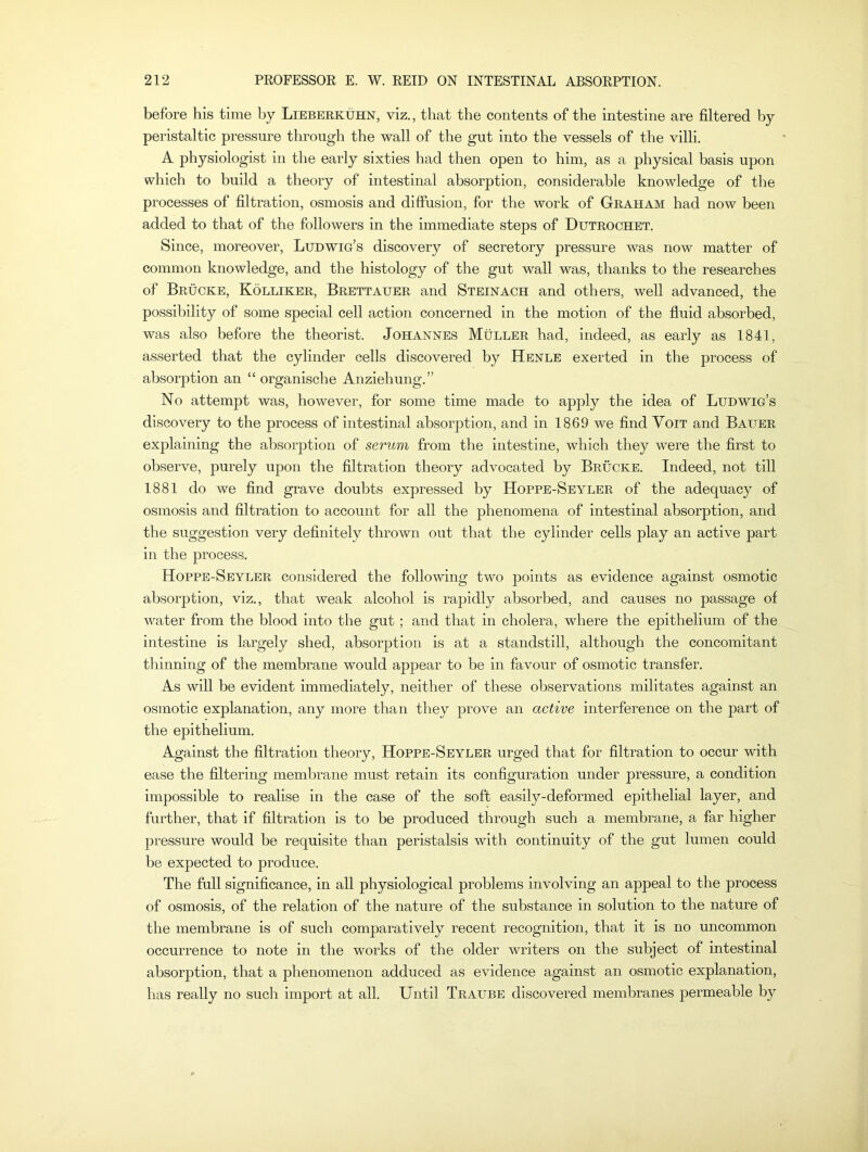 before his time by Lieberkuhn, viz., that the contents of the intestine are filtered by peristaltic pressure through the wall of the gut into the vessels of the villi. A physiologist in the early sixties had then open to him, as a physical basis upon which to build a theory of intestinal absorption, considerable knowledge of the processes of filtration, osmosis and diffusion, for the work of Graham had now been added to that of the followers in the immediate steps of Dutrochet. Since, moreover, Ludwig’s discovery of secretory pressure was now matter of common knowledge, and the histology of the gut wall was, thanks to the researches of Brucke, Kolliker, Brettauer and Steinach and others, well advanced, the possibility of some special cell action concerned in the motion of the fluid absorbed, was also before the theorist. Johannes Muller had, indeed, as early as 1841, asserted that the cylinder cells discovered by Henle exerted in the process of absorption an “ organische Anziehung.” No attempt was, however, for some time made to apply the idea of Ludwig’s discovery to the process of intestinal absorption, and in 1869 we find Yoit and Bauer explaining the absorption of serum from the intestine, which they were the first to observe, purely upon the filtration theory advocated by Brucke. Indeed, not till 1881 do we find grave doubts expressed by Hoppe-Seyler of the adequacy of osmosis and filtration to account for all the phenomena of intestinal absorption, and the suggestion very definitely thrown out that the cylinder cells play an active part in the process. Hoppe-Seyler considered the following two points as evidence against osmotic absorption, viz., that weak alcohol is rapidly absorbed, and causes no passage of water from the blood into the gut; and that in cholera, where the epithelium of the intestine is largely shed, absorption is at a standstill, although the concomitant thinning of the membrane would appear to be in favour of osmotic transfer. As will be evident immediately, neither of these observations militates against an osmotic explanation, any more than they prove an active interference on the part of the epithelium. Against the filtration theory, Hoppe-Seyler urged that for filtration to occur with ease the filtering membrane must retain its configuration under pressure, a condition impossible to realise in the case of the soft easily-deformed epithelial layer, and further, that if filtration is to be produced through such a membrane, a far higher pressure would be requisite than peristalsis with continuity of the gut lumen could be expected to produce. The full significance, in all physiological problems involving an appeal to the process of osmosis, of the relation of the nature of the substance in solution to the nature of the membrane is of such comparatively recent recognition, that it is no uncommon occurrence to note in the works of the older writers on the subject of intestinal absorption, that a phenomenon adduced as evidence against an osmotic explanation, has really no such import at all. Until Traube discovered membranes permeable by