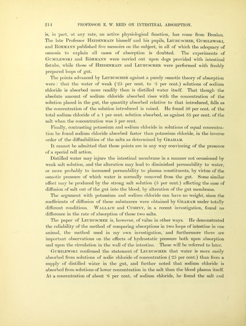 is, in part, at any rate, an active physiological function, has come from Breslau. The late Professor Heidenhain himself and his pupils, Leubuscher, Gumilewski, and Rohmann published five memoirs on the subject, in all of which the adequacy of osmosis to explain all cases of absorption is doubted. The experiments of Gumilewski and Rohmann were carried out upon dogs provided with intestinal fistulse, while those of Heidenhain and Leubuscher were performed with freshly prepared loops of gut. The points advanced by Leubuscher against a purely osmotic theory of absorption were : that the water of weak (’25 per cent, to '5 per cent.) solutions of sodium chloride is absorbed more readily than is distilled water itself. That though the absolute amount of sodium chloride absorbed rises with the concentration of the solution placed in the gut, the quantity absorbed relative to that introduced, falls as the concentration of the solution introduced is raised. He found 50 per cent, of the total sodium chloride of a 1 per cent, solution absorbed, as against 35 per cent, of the salt when the concentration was 5 per cent. Finally, contrasting potassium and sodium chloride in solutions of equal concentra- tion he found sodium chloride absorbed faster than potassium chloride, in the inverse order of the diffusibilities of the salts as determined by Graham. It cannot be admitted that these points are in any way convincing of the presence of a special cell action. Distilled water may injure the intestinal membrane in a manner not occasioned by weak salt solution, and the alteration may lead to diminished permeability to water, or more probably to increased permeability to plasma constituents, by virtue of the osmotic pressure of which water is normally removed from the gut. Some similar effect may be produced by the strong salt solution (5 per cent.) affecting the ease of diffusion of salt out of the gut into the blood, by alteration of the gut membrane. The argument with potassium and sodium chloride can have no weight, since the coefficients of diffusion of these substances were obtained by Graham under totally different conditions. Wallace and Cushny, in a recent investigation, found no difference in the rate of absorption of these two salts. The paper of Leubuscher is, however, of value in other ways. He demonstrated the reliability of the method of comparing absorptions in two loops of intestine in one animal, the method used in my own investigation, and furthermore there are important observations on the effects of hydrostatic pressure both upon absorption and upon the circulation in the wall of the intestine. These will be referred to later. Gumilewski confirmed the statement of Leubuscher that water is more easily absorbed from solutions of sodic chloride of concentration (25 per cent.) than from a supply of distilled water in the gut, and further noted that sodium chloride is absorbed from solutions of lower concentration in the salt than the blood plasma itself. At a concentration of about ‘6 per cent, of sodium chloride, he found the salt and