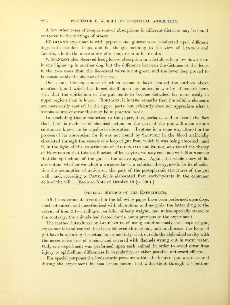 A few other cases of comparisons of absorptions in different districts may be found scattered in the writings of others. Rohmann’s experiments with peptone and glucose were conducted upon different dogs with fistulous loops, and he, though inclining to the view of Lannois and Lepine, admits the uncertainty of a comparison in his results. y. Scanzoni also observed less glucose absorption in a fistulous loop low down than in one higher up in another dog, but the difference between the distance of the loops in the two cases from the ileo-csecal valve is not great, and the lower loop proved to be considerably the shorter of the two. One j)oint, the importance of which seems to have escaped the authors above mentioned, and which has forced itself upon my notice, is worthy of remark here, viz., that the epithelium of the gut tends to become detached far more easily in upper regions than in lower. Rohmann, it is-true, remarks that the cellular elements are more easily cast off in tire upper parts, but evidently does not appreciate what a serious source of error this may be in practical work. In concluding this introduction to the paper, it is, perhaps, well to recall the fact that there is evidence of chemical action on the part of the gut wall upon certain substances known to be capable of absorption. Peptone is in some way altered in the process of its absorption, for it was not found by Salvioli in the blood artificially circulated through the vessels of a loop of gut from which it was being absorbed; and if, in the light of the experiments of Heidenhain and Shore, we discard the theory of Hofmeister that this is a function of leucocytes, we may conclude with Neumeister that the epithelium of the gut is the active agent. Again, the whole story of fat absorption, whether we adopt a corpuscular or a solution theory, needs for its elucida- tion the assumption of action on the part of the protoplasmic structures of the gut wall; and, according to Pavy, fat is elaborated from carbohydrate in the columnar cells of the villi. [See also Note of October 19 (p. 290).] General Method of the Experiments. All the experiments recorded in the following pages have been performed upon dogs, tracheotomised, and anaesthetised with chloroform and morphia, the latter drug to the extent of from 2 to 5 milligrs. per kilo, of body weight, and unless specially stated to the contrary, the animals had fasted for 24 hours previous to the experiment. The method introduced by Leubuscher of using simultaneously two loops of gut, experimental and control, has been followed throughout, and in all cases the loops of gut have lain, during the actual experimental period, outside the abdominal cavity with the mesenteries free of torsion, and covered with flannels wrung out in warm water. Only one experiment was performed upon each animal, in order to avoid error from injury to epithelium, differences in vascularity, or other possible untoward effects. For special purposes the hydrostatic pressure within the loops of gut was measured during the experiment by small manometers tied, water-tight through a “ button-