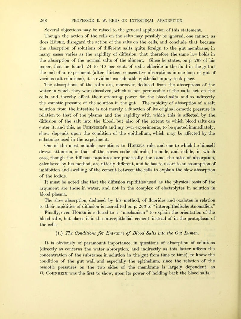 Several objections may be raised to the general application of this statement. Though the action of the cells on the salts may possibly be ignored, one cannot, as does Hober, disregard the action of the salts on the cells, and conclude that because the absorption of solutions of different salts quite foreign to the gut membrane, in many cases varies as the rapidity of diffusion, that therefore the same law holds in the absorption of the normal salts of the aliment. Since he states, on p. 268 of his paper, that he found '24 to '40 per cent, of sodic chloride in the fluid in the gut at the end of an experiment (after thirteen consecutive absorptions in one loop of gut of various salt solutions), it is evident considerable epithelial injury took place. The absorptions of the salts are, moreover, deduced from the absorptions of the water in which they were dissolved, which is not permissible if the salts act on the cells and thereby affect their orienting power for the blood salts, and so indirectly the osmotic pressure of the solution in the gut. The rapidity of absorption of a salt solution from the intestine is not merely a function of its original osmotic pressure in relation to that of the plasma and the rapidity with which this is affected by the diffusion of the salt into the blood, but also of the extent to which blood salts can enter it, and this, as Cohnheim’s and my own experiments, to be quoted immediately, show, depends upon the condition of the epithelium, which may be affected by the substance used in the experiment. One of the most notable exceptions to Hober’s rule, and one to which he himself draws attention, is that of the series sodic chloride, bromide, and iodide, in which case, though the diffusion rapidities are practically the same, the rates of absorption, calculated by his method, are utterly different, and he has to resort to an assumption of imbibition and swelling of the cement between the cells to explain the slow absorption of the iodide. It must be noted also that the diffusion rapidities used as the physical basis of the argument are those in water, and not in the complex of electrolytes in solution in blood plasma. The slow absorption, deduced by his method, of fluorides and oxalates in relation to their rapidities of diffusion is accredited on p. 263 to “ interepithelische Anomalien.” Finally, even Hober is reduced to a “ mechanism ” to explain the orientation of the blood salts, but places it in the interepithelial cement instead of in the protoplasm of the cells. (1.) The Conditions for Entrance of Blood Salts into the Gut Lumen. It is obviously of paramount importance, in questions of absorption of solutions (directly as concerns the water absorption, and indirectly as this latter affects the concentration of the substance in solution in the gut from time to time), to know the condition of the gut wall and especially the epithelium, since the relation of the osmotic pressures on the two sides of the membrane is largely dependent, as O. Cohnheim was tbe first to show, upon its power of holding back the blood salts.
