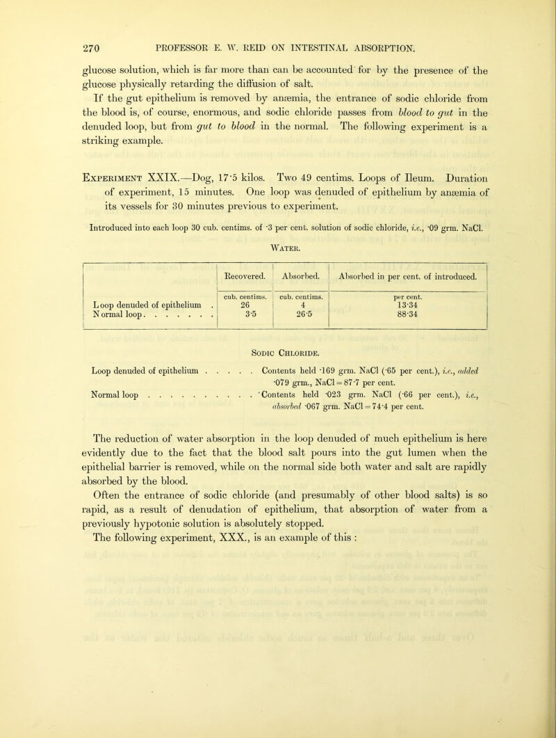 glucose solution, which is far more than can be accounted for by the presence of the glucose physically retarding the diffusion of salt. If the gut epithelium is removed by anaemia, the entrance of sodic chloride from the blood is, of course, enormous, and sodic chloride passes from blood to gut in the denuded loop, but from gut to blood in the normal. The following experiment is a striking example. Experiment XXIX.—Dog, 17'5 kilos. Two 49 centims. Loops of Ileum. Duration of experiment, 15 minutes. One loop was denuded of epithelium by anaemia of its vessels for 30 minutes previous to experiment. Introduced into each loop 30 cub. centims. of -3 per cent, solution of sodic chloride, i.e., '09 grm. NaCl. Water. Recovered. Absorbed. Absorbed in per cent, of introduced. cub. centims. cub. centims. per cent. Loop denuded of epithelium 26 4 13-34 N ormal loop 3 5 26-5 88-34 Sodic Chloride. Loop denuded of epithelium Contents held 169 grm. NaCl (’65 per cent.), i.e., added •079 grm., NaCl = 87-7 per cent. Normal loop ‘Contents held -023 grm. NaCl (-66 per cent.), i.e., absorbed '067 grm. NaCl = 74-4 per cent. The reduction of water absorption in the loop denuded of much epithelium is here evidently due to the fact that the blood salt jiours into the gut lumen when the epithelial barrier is removed, while on the normal side both water and salt are rapidly absorbed by the blood. Often the entrance of sodic chloride (and presumably of other blood salts) is so rapid, as a result of denudation of epithelium, that absorption of water from a previously hypotonic solution is absolutely stopped. The following experiment, XXX., is an example of this :