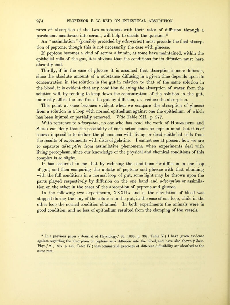 rates of absorption of the two substances with their rates of diffusion through a parchment membrane into serum, will help to decide the question.* An “ assimilation ” (possibly preceded by adsorption) must precede the final absorp- tion of peptone, though this is not necessarily the case with glucose. If peptone becomes a kind of serum albumin, as some have maintained, within the epithelial cells of the gut, it is obvious that the conditions for its diffusion must here abruptly end. Thirdly, if in the case of glucose it is assumed that absorption is mere diffusion, since the absolute amount of a substance diffusing in a given time depends upon its concentration in the solution in the gut in relation to that of the same solution in the blood, it is evident that any condition delaying the absorption of water from the solution will, by tending to keep down the concentration of the solution in the gut, indirectly affect the loss from the gut by diffusion, i.e., reduce the absorption. This point at once becomes evident when we compare the absorption of glucose from a solution in a loop with normal epithelium against one the epithelium of which has been injured or partially removed. Vide Table XII., p. 277. With reference to adsorption, no one who has read the work of Hofmeister and Spiro can deny that the possibility of such action must be kept in mind, but it is of course impossible to deduce the phenomena with living or dead epithelial cells from the results of experiments with discs of gelatine. I cannot see at present how we are to separate adsorptive from assimilative phenomena when experiments deal with living protoplasm, since our knowledge of the physical and chemical conditions of this complex is so slight. It has occurred to me that by reducing the conditions for diffusion in one loop of gut, and then comparing the uptake of peptone and glucose with that obtaining with the full conditions in a normal loop of gut, some light may be thrown upon the parts played respectively by diffusion on the one hand and adsorption or assimila- tion on the other in the cases of the absorption of peptone and glucose. In the following two experiments, XXXIIa and b, the circulation of blood was stopped during the stay of the solution in the gut, in the case of one loop, while in the other loop the normal condition obtained. In both experiments the animals were in good condition, and no loss of epithelium resulted from the clamping of the vessels. * In a previous paper (‘Journal of Physiology,’ 20, 1896, p. 307, Table V.) I have given evidence against regarding the absorption of peptone as a diffusion into the Wood, and have also shown (‘ Jour. Phys.,’ 21, 1897, p. 422, Table IV.) that commercial peptones of different diffusibility are absorbed at the same rate.
