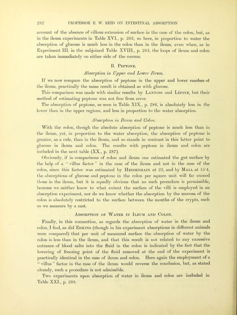 account of the absence of villous extension of surface in the case of the colon, but, as in the ileum experiments in Table XVI., p. 283, so here, in proportion to water the absorption of glucose is much less in the colon than in the ileum, even when, as in Experiment III. in the subjoined Table XVIII., p. 285, the loops of ileum and colon are taken immediately on either side of the caecum. B. Peptone. Absorption in Upper and Lower Ileum. If we now compare the absorption of peptone in the upper and lower reaches of the ileum, practically the same result is obtained as with glucose. This comparison was made with similar results by Lannois and LEpine, but their method of estimating peptone was not free from error. The absorption of peptone, as seen in Table XIX., p. 286, is absolutely less in the lower than in the upper regions, and less in proportion to the water absorption. Absorption in Ileum and Colon. With the colon, though the absolute absorption of peptone is much less than in the ileum, yet, in proportion to the water absorption, the absorption of peptone is greater, as a rule, than in the ileum, and so stands in contrast in this latter point to glucose in ileum and colon. The results with peptone in ileum and colon are included in the next table (XX., p. 287). Obviously, if in comparisons of colon and ileum one estimated the gut surface by the help of a “ villus factor ” in the case of the ileum and not in the case of the colon, since this factor was estimated by Heidenhain at 23, and by Mall at 15'4, the absorptions of glucose and peptone in the colon per square unit will far exceed those in the ileum, but it is equally obvious that no such procedure is permissible, because we neither know to what extent the surface of the villi is employed in an absorption exjieriment, nor do we know whether the absorption by the mucosa of the colon is absolutely restricted to the surface between the mouths of the crypts, such as we measure by a cast. Absorption of Water in Ileltm and Colon. Finally, in this connection, as regards the absorption of water in the ileum and colon, I find, as did Edkins (though in his experiment absorptions in different animals were compared) that per unit of measured surface the absorption of water by the colon is less than in the ileum, and that this result is not related to any excessive entrance of blood salts into the fluid in the colon is indicated by the fact that the lowering of freezing point of the fluid removed at the end of the experiment is practically identical in the case of ileum and colon. Here again the employment of a “ villus ” factor in the case of the ileum would reverse the conclusion, but, as stated already, such a procedure is not admissible. Two experiments upon absorption of water in ileum and colon are included in Table XXI., p. 288.