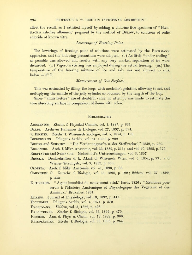 affect the result, as I satisfied myself by adding a chlorine-free specimen of “ Har- nack’s ash-free albumen,” prepared by the method of Bulow, to solutions of sodic chloride of known titre. Lowerings of Freezing Point. The lowerings of freezing point of solutions were estimated by the Beckmann apparatus, and the following precautions were adopted : (i.) As little “ under-cooling ” as possible was allowed, and results with any very marked separation of ice were discarded, (ii.) Vigorous stirring was employed during the actual freezing, (iii.) The temperature of the freezing mixture of ice and salt was not allowed to sink below — 3° C. Measurement of Gut Surface. This was estimated by filling the loops with modeller’s gelatine, allowing to set, and multiplying the mantle of the jelly cylinder so obtained by the length of the loop. Since “villus factors ” are of doubtful value, no attempt was made to estimate the true absorbing surface in comparison of ileum with colon. Bibliography. Arrhenius. Ztschr. f. Physikal Chemie, vol. 1, 1887, p. 631. Baldi. Archives Italiennes de Biologie, vol. 27, 1897, p. 394. v. Becker. Ztschr. f. Wissensch Zoologie, vol. 5, 1854, p. 128. Biedermann. Pflliger’s Archiv, vol. 54, 1893, p. 209. Bidder and Schmidt. “ Die Verdauungssafte u. der Stoffwechsel,” 1852, p. 260. Bizzozero. Arch. f. Mikr. Anatomie, vol. 33, 1889, p. 216; and vol. 40, 1892, p. 325. Brettauer and Steinach. Moleschott’s Untersuchungen, vol. 3, 1857. Brucke. Denkschriften d. k. Akad. d. Wissench. Wien, vol. 6, 1854, p. 99 ; and Wiener Sitzungsb., vol. 9, 1852, p. 900. Cloetta. Arch. f. Mikr. Anatomie, vol. 41, 1893, p. 88. Cohnheim, O. Zeitschr. f. Biologie, vol. 36, 1898, p. 129 ; ibidem, vol. 37, 1899, p. 443. Dutrochet. “ Agent immediat du mouvement vital,” Paris, 1826 ; “ Memoires pour servir a l’Histoire Anatomique et Physiologique des Vegetaux et des Animaux,” Bruxelles, 1837. Edkins. Journal of Physiology, vol. 13, 1892, p. 445. Eichhorst. Pfliiger’s Archiv, vol. 4, 1871, p. 570. Engelmann. Ibidem, vol. 5, 1872, p. 498. Farnsteiner. Ztschr. f. Biologie, vol. 33, 1896, p. 475. Fischer. Ann. d. Phys. u. Chem., vol. 72, 1822, p. 300. Friedlander. Ztschr. f. Biologie, vol. 33, 1896, p. 264.