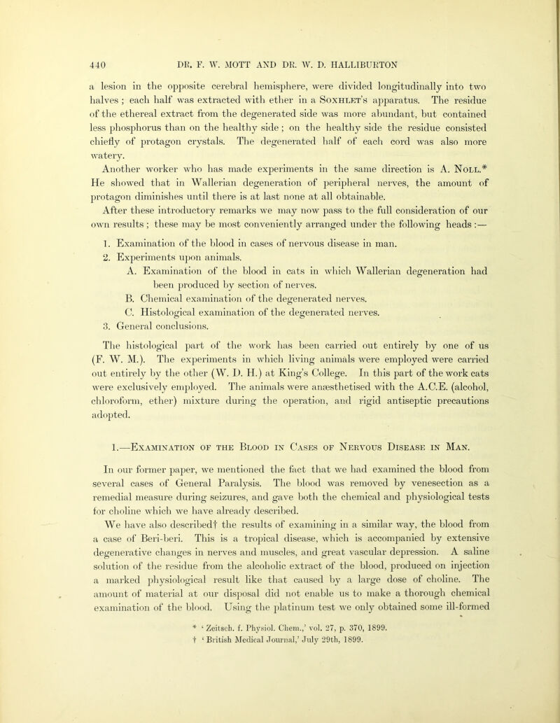 a lesion in the opposite cerebral hemisphere, were divided longitudinally into two halves ; each half was extracted with ether in a Soxhlet’s apparatus. The residue of the ethereal extract from the degenerated side was more abundant, but contained less phosphorus than on the healthy side; on the healthy side the residue consisted chiedy of protagon crystals. The degenerated half of each cord was also more watery. Another worker who has made experiments in the same direction is A. Noll.* He showed that in Wallerian degeneration of peripheral nerves, the amount of protagon diminishes until there is at last none at all obtainable. After these introductory remarks we may now pass to the full consideration of our own results ; these may be most conveniently arranged under the following heads ;— 1. Examination of the blood in cases of nervous disease in man. 2. Experiments upon animals. A. Examination of the blood in cats in which Wallerian degeneration had been produced by section of nerves. B. Chemical examination of the degenerated nerves. C. Histological examination of the degenerated nerves. 3. General conclusions. The histological part of the work has been carried out entirely by one of us (F. W. M.). The experiments in wliich living animals were employed were carried out entirely by the other (W. D. H.) at King’s College. In this part of the work cats were exclusively employed. The animals were anaesthetised with the A.C.E. (alcohol, chloroform, ether) mixture during the operation, and rigid antiseptic precautions adopted. 1.—Examination of the Blood in Cases of Nervous Disease in Man. In our former paper, we mentioned the fact that we had examined the blood from several cases of General Paralysis. The blood was removed by venesection as a remedial measure during seizures, and gave both the chemical and physiological tests for choline which we have already described. We have also describedf the results of examining in a similar way, the blood from a case of Beri-beri. This is a trojiical disease, which is accompanied by extensive degenerative changes in nerves and muscles, and great vascular depression. A saline solution of the residue from the alcoholic extract of the blood, produced on injection a marked physiological result like that caused liy a large dose of choline. The amount of material at onr disj)osal did not enable us to make a thorough chemical examination of the l)lood. Using the platinum test we only obtained some ill-formed * ‘ Zeitsch. f. Physiol. Cheni.,’ vol. 27, p. 370, 1899. t ‘ British Medical Journal,’ July 29th, 1899.