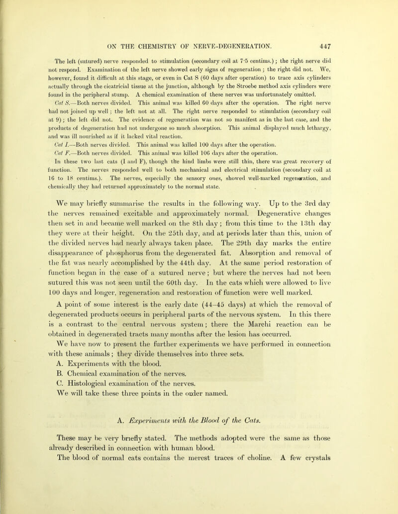 The left (sutured) nerve responded to stimulation (secondary coil at 7'5 centims.); the right nerve did not respond. Examination of the left nerve showed early signs of regeneration ; the right did not. We, however, found it difficult at this stage, or even in Cat S (60 days after operation) to trace axis cylinders actually through the cicatricial tissue at the junction, although by the Stroebe method axis cylinders were found in the peripheral stump. A chemical examination of these nerves was unfortunately omitted. Cat S.—Both nerves divided. This animal was killed 60 days after the operation. The right nerve had not joined up well; the left not at all. The right nerve responded to stimulation (secondary coil at 9); the left did not. The evidence of regeneration was not so manifest as in the last case, and the jjroducts of degeneration had not undergone so much absorption. This animal displajmd much lethargy, and was ill nourished as if it lacked vital reaction. Oat /.—Both nerves divided. This animal was killed 100 days after the operation. Cat F.—Both nerves divided. This animal was killed 106 days after the operation. In these two last cats (I and F), though the hind limbs were still thin, there was great recovery of function. The nerves responded well to both mechanical and electrical stimulation (secondary coil at 16 to 18 centims.). The nerves, especially the sensory ones, showed well-marked regenes'ation, and chemically they had returned ajjproximately to the normal state. We may briefly summarise the results in the following way. Up to the 3rd day the nerves remained excitable and approximately normal. Degenerative changes then set in and became well marked on the 8th day; from this time to the 13th day they were at their height. On the 25th day, and at periods later than this, union of the divided nerves had nearly always taken place. The 29th day marks the entire disappearance of phosphorus from the degenerated fat. Absorption and removal of the fat was nearly accomplished by the 44th day. At the same period restoration of function began in the case of a sutured nerve; but where the nerves had not been sutured this was not seen until the 60th day. In the cats which were allowed to live 100 days and longer, regeneration and restoration of function were well marked. A point of some interest is the early date (44-45 days) at which the removal of degenerated products occurs in peripheral parts of the nervous system. In this there is a contrast to the central nervous system; there the March! reaction can be obtained in degenerated tracts many months after the lesion has occurred. We have now to present the further experiments we have performed in connection with these animals; they divide themselves into three sets. A. Experiments with the blood. B. Chemical examination of the nerves. C. Histological examination of the nerves. We will take these three points in the order named, A. Experiments with the Blood of the Cats. These may be very briefly stated. The methods adopted were the same as those already described in connection with human blood. The blood of normal cats contains the merest traces of choline. A few crystals