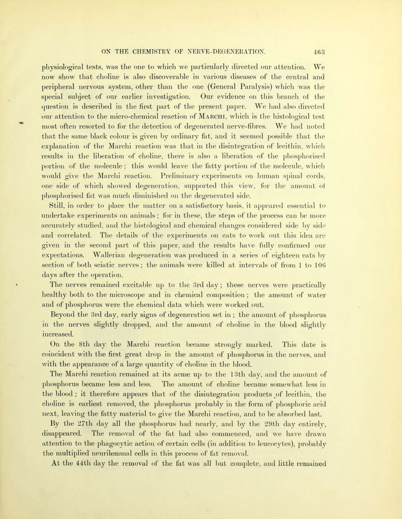 physiological tests, was the one to which we particularly directed our attention. We now show that choline is also discoverable in various diseases of the central and peripheral nervous system, other than the one (General Paralysis) which was the special subject of our earlier investigation. Our evidence on this branch of the question is described in the first part of the present paper. We had also directed our attention to the micro-chemical reaction of Marchi, which is the histological test most often resorted to for the detection of degenerated nerve-fibres. We had noted that the same black colour is given by ordinary fat, and it seemed possible that the explanation of the Marchi reaction was that in the disintegration of lecithin, which results in the liberation of choline, there is also a liberation of the phosphorised portion of the molecule; this would leave the fatty portion of the molec\de, which Avould give the Marchi reaction. Preliminary expeihnents on liuman spinal cords, one side of which shoAved degeneration, supported this aucav, for the amount of phosphorised fat Avas much diminished on the degenerated side. Still, in order to place the matter on a satisfactory basis, it appeared essential to undertake experiments on animals; for in these, the steps of the process can be more accurately studied, and the histological and chemical changes considered side l)y side and correlated. The details of the experiments on cats to Avork out this idea are given in the second part of this paper, and the results haA’e fully confirmed our expectations. Wallerian degeneration was produced in a series of eighteen cats bv section of both sciatic neiwes; the animals Avere killed at intervals of from 1 to 106 days after the operation. The nerves remained excitable up to the 3rd day; these nerves Avere practically healthy both to the microscope and in clxemical composition; the amount of Avater and of phosphorus were the chemical data Avhich were worked out. Beyond the 3rd day, early signs of degeneration set in; the amount of phosphorus in the nerves slightly dropped, and the amount of choline in the blood slightly increased. On the 8th day the Marchi reaction became strongly marked. This date is coincident with the first great drop in the amount of phosphorus in the nerves, and Avith the appearance of a large quantity of choline in the blood. The Marchi reaction remained at its acme up to the 13th day, and the amount of phosphorus became less and less. The amount of choline became someAvhat less in the blood ; it therefore appears that of the disintegration products of lecithin, the choline is earliest removed, the phosphorus probably in the form of phosphoric acid next, leaving the fatty material to give the Marchi reaction, and to be absorbed last. By the 27th day all the phosphorus had nearly, and by the 29th day entirely, disappeared. The removal of the fat had also commenced, and Ave have drawn attention to the phagocytic action of certain cells (in addition to leucocytes), jjrobahly the multiplied neurilemmal cells in this process of fat remoAail. At the 44th day the removal of the fat was all but complete, and little remained