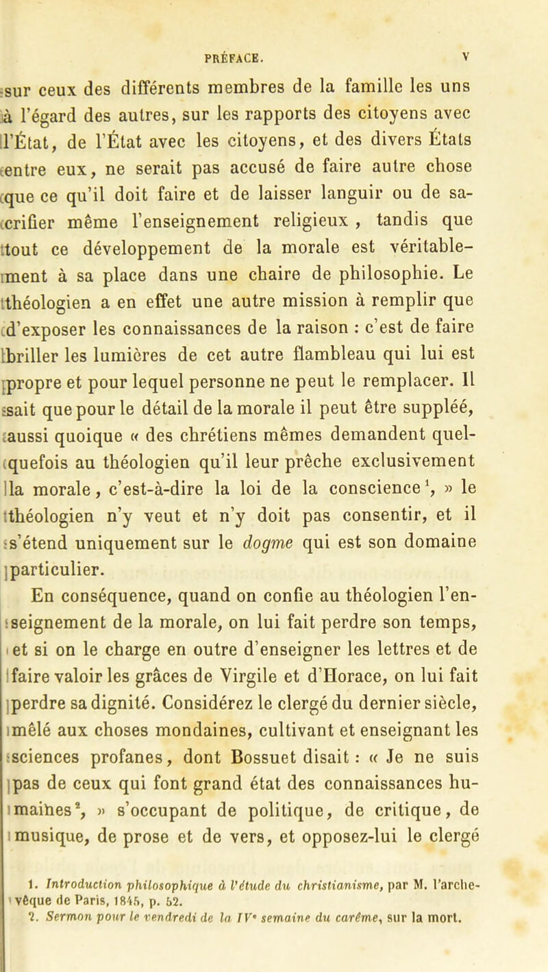 ;sur ceux des différents membres de la famille les uns là l’égard des autres, sur les rapports des citoyens avec ll’État, de l’État avec les citoyens, et des divers États æntre eux, ne serait pas accusé de faire autre chose cque ce qu’il doit faire et de laisser languir ou de sa- tcrifier même l’enseignement religieux , tandis que ttout ce développement de la morale est véritable- iment à sa place dans une chaire de philosophie. Le Ithéologien a en effet une autre mission à remplir que cd’exposer les connaissances de la raison ; c’est de faire thriller les lumières de cet autre flambleau qui lui est ^propre et pour lequel personne ne peut le remplacer. Il ssait que pour le détail de la morale il peut être suppléé, îaussi quoique « des chrétiens mêmes demandent qiiel- (quefois au théologien qu’il leur prêche exclusivement lia morale, c’est-à-dire la loi de la conscience h » le tthéologien n’y veut et n’y doit pas consentir, et il ss’étend uniquement sur le dogme qui est son domaine jparticulier. En conséquence, quand on confie au théologien l’en- sseignement de la morale, on lui fait perdre son temps, let si on le charge en outre d’enseigner les lettres et de 1 faire valoir les grâces de Virgile et d’Horace, on lui fait iperdre sa dignité. Considérez le clergé du dernier siècle, imêlé aux choses mondaines, cultivant et enseignant les ssciences profanes, dont Bossuet disait: « Je ne suis )pas de ceux qui font grand état des connaissances hu- imaities®, » s’occupant de politique, de critique, de Imusique, de prose et de vers, et opposez-lui le clergé 1. Introduction philosophique à l’étude du christianisme, par M. l’arche- 1 vèque de Paris, 1845, p. 52. 2. Sermon pour le vendredi de la TV’ semaine du carême, sur la mort.