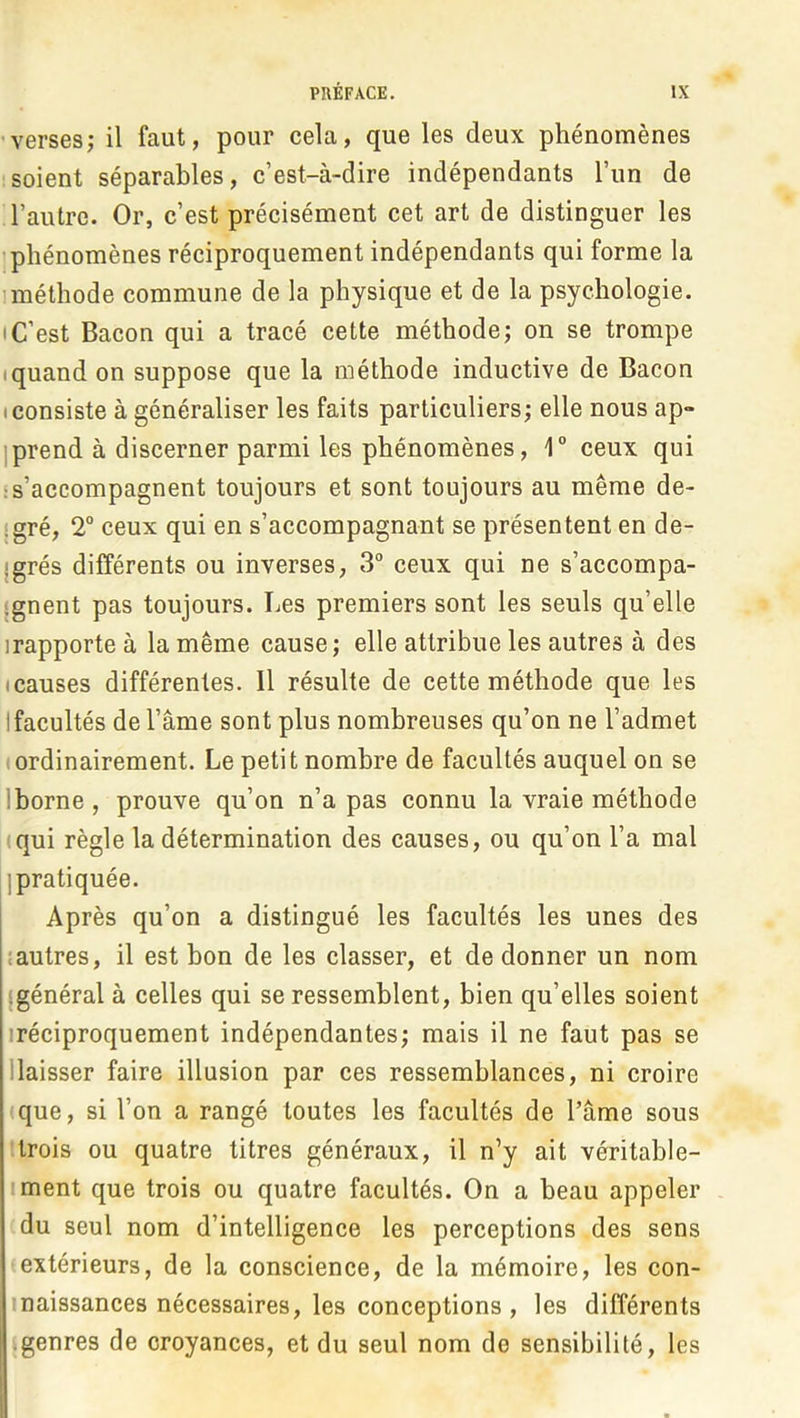 -verses; il faut, pour cela, que les deux phénomènes soient séparables, c’est-à-dire indépendants l’un de l’autre. Or, c’est précisément cet art de distinguer les ! phénomènes réciproquement indépendants qui forme la 1 méthode commune de la physique et de la psychologie. IC’est Bacon qui a tracé cette méthode; on se trompe Iquand on suppose que la méthode inductive de Bacon (Consiste à généraliser les faits particuliers; elle nous ap» Iprend à discerner parmi les phénomènes, 1“ ceux qui •s’accompagnent toujours et sont toujours au même de- jgré, 2° ceux qui en s’accompagnant se présentent en de- {grés différents ou inverses, 3“ ceux qui ne s’accompa- «gnent pas toujours. Les premiers sont les seuls qu’elle irapporte à la même cause; elle attribue les autres à des (Causes différentes. Il résulte de cette méthode que les Ifacultés de l’âme sont plus nombreuses qu’on ne l’admet ordinairement. Le petit nombre de facultés auquel on se Iborne , prouve qu’on n’a pas connu la vraie méthode (qui règle la détermination des causes, ou qu’on l’a mal IJ pratiquée. Après qu’on a distingué les facultés les unes des (autres, il est bon de les classer, et de donner un nom {général à celles qui se ressemblent, bien qu’elles soient (réciproquement indépendantes; mais il ne faut pas se Baisser faire illusion par ces ressemblances, ni croire que, si l’on a rangé toutes les facultés de l’âme sous trois ou quatre titres généraux, il n’y ait véritable- iment que trois ou quatre facultés. On a beau appeler du seul nom d’intelligence les perceptions des sens extérieurs, de la conscience, de la mémoire, les con- Inaissances nécessaires, les conceptions , les différents • genres de croyances, et du seul nom de sensibilité, les .