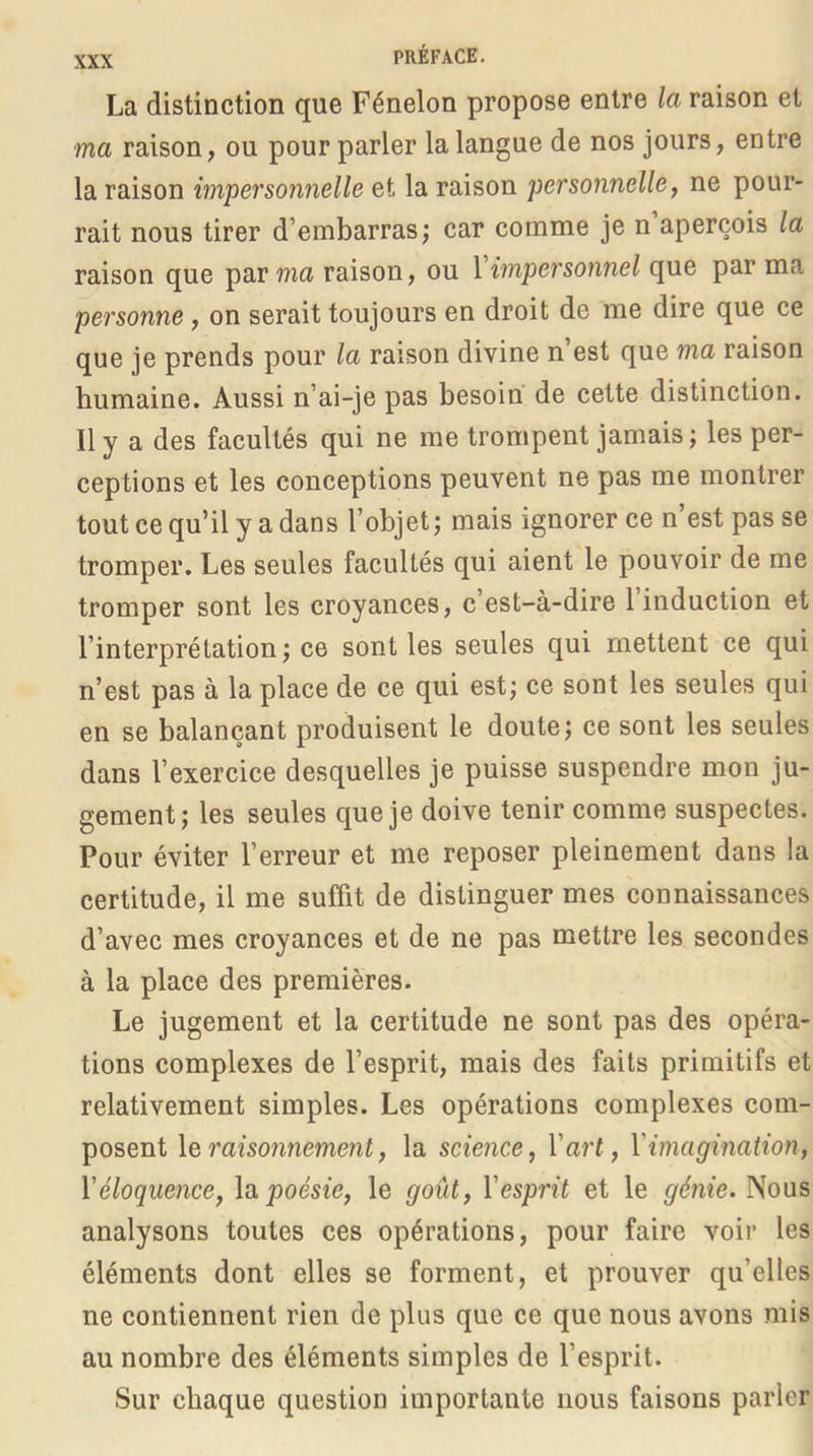 La distinction que Fénelon propose entre la raison et ma raison, ou pour parler la langue de nos jours, entre la raison impersonnelle et la raison personnelle, ne pour- rait nous tirer d’embarras; car comme je n aperçois la raison que par ma raison, ou 1 impersonnel que par ma personne, on serait toujours en droit de me dire que ce que je prends pour la raison divine n’est que ma raison humaine. Aussi n’ai-je pas besoin de cette distinction. Il y a des facultés qui ne me trompent jamais; les per- ceptions et les conceptions peuvent ne pas me montrer tout ce qu’il y a dans l’objet; mais ignorer ce n est pas se tromper. Les seules facultés qui aient le pouvoir de me tromper sont les croyances, c’est-à-dire l’induction et l’interprétation; ce sont les seules qui mettent ce qui n’est pas à la place de ce qui est; ce sont les seules qui en se balançant produisent le doute; ce sont les seules dans l’exercice desquelles je puisse suspendre mon ju- gement; les seules que je doive tenir comme suspectes. Pour éviter l’erreur et me reposer pleinement dans la certitude, il me suffit de distinguer mes connaissances d’avec mes croyances et de ne pas mettre les secondes à la place des premières. Le jugement et la certitude ne sont pas des opéra- tions complexes de l’esprit, mais des faits primitifs et relativement simples. Les opérations complexes com- posent le raiso7i7iement, la scie7ice, Vart, Vimagmation, Véloqimice, \a poésie, le goût, l'esprit et le génie. Nous analysons toutes ces opérations, pour faire voir les éléments dont elles se forment, et prouver qu’elles ne contiennent rien de plus que ce que nous avons mis au nombre des éléments simples de l’esprit. Sur chaque question importante nous faisons parler