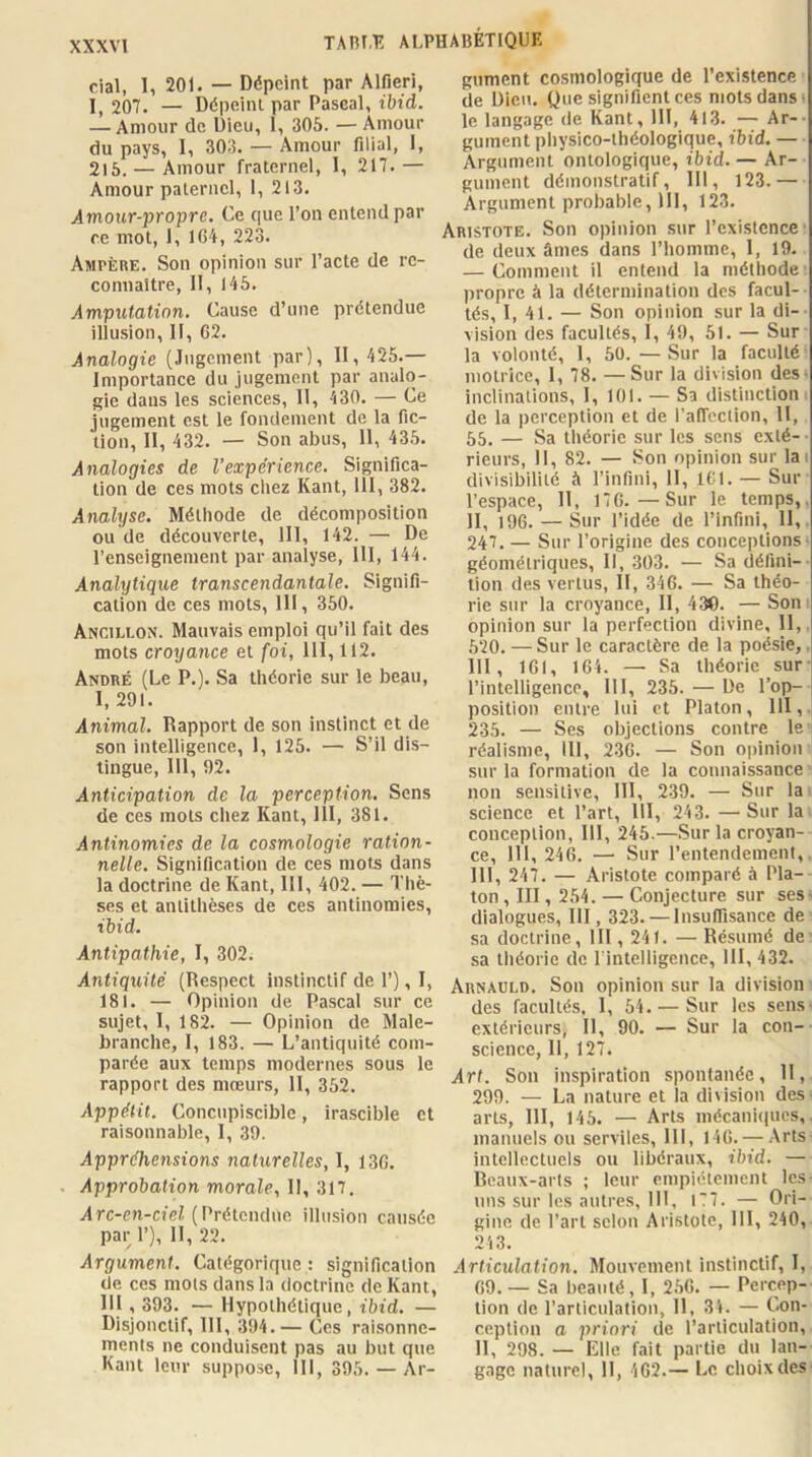 XXXVl cial, 1, 201. — Dépeint par Alfieri, I, 207. — Dépeint par Pascal, ibid. — Amour de Dieu, 1, 305. — Amour du pays, I, 303. — Amour filial, I, 215. — Amour fraternel, 1, 217.— Amour paternel, I, 213. Amour-propre. Ce que l’on entend par f.e mot, 1, 164, 223. Ampère. Son opinion sur l’acte de re- connaître, II, 145. Amputation. Cause d’une prétendue illusion, II, 62. Analogie (Jugement par), II, 425.— Importance du jugement par analo- gie dans les sciences, 11, 430. — Ce jugement est le fondement de la fic- tion, II, 432. — Son abus, 11, 435. Analogies de l’expérience. Significa- tion de ces mots chez Kant, 111, 382. Analyse. Méthode de décomposition ou de découverte, 111, 142. — De l’enseignement par analyse, 111, 144. Analytique transcendantale. Signifi- cation de ces mots, 111, 350. Ancillon. Mauvais emploi qu’il fait des mots croyance et foi, 111,112. André (Le P.). Sa théorie sur le beau, I, 291. Animal. Rapport de son instinct et de son intelligence, 1, 125. — S’il dis- tingue, 111, 92. Anticipation de la perception. Sens de ces mots chez Kant, 111, 381. Antinomies de la cosmologie ration- nelle. Signification de ces mots dans la doctrine de Kant, 111, 402. — Tliè- ses et antithèses de ces antinomies, ibid. Antipathie, I, 302. Antiquité (Respect instinctif de 1’), 1, 181. — Opinion de Pascal sur ce sujet, I, 182. — Opinion de Male- branche, I, 183. — L’antiquité com- parée aux temps modernes sous le rapport des mœurs, II, 352. Appétit. Concupiscible, irascible et raisonnable, I, 39. Appréhensions naturelles, 1, 136. Approbation morale. II, 317. Arc-cn-cj'e/, (Prétendue illusion causée par 1’), II, 22. Argument. Catégorique : signification de ces mots dans la doctrine de Kant, 111 , 393. — Hypothétique, ibid. — Disjouctif, 111, 394.— Ces raisonne- ments ne conduisent pas au but que Kant leur suppose, III, 395. — Ar- gument cosmologique de l’existence de Dieu. Que signifient ces mots dans ■ le langage de Kant, 111, 413. — Ar-- gument pliysico-théologique, ibid. — Argument ontologique, ibid. — Ar- gument démonstratif, III, 123.— Argument probable, III, 123. Aristote. Son opinion sur l’existence de deux âmes dans l’homme, 1, 19. — Comment il entend la méthode propre à la détermination des facul- tés, I, 41. — Son opinion sur la di-- vision des facultés, I, 49, 51. — Sur la volonté, 1, 50. —Sur la faculté motrice, I, 78. —Sur la division des- inclinations, 1, 101. — Sa distinction 1 de la perception et de l’alTcction, II, 55. — Sa tliéorie sur les sens exté- rieurs, 11, 82. — Son opinion sur lai divisibilité à l’infini, 11, 161. — Sur l’espace, 11, 176.—Sur le temps,, II, 196. — Sur l’idée de l’infini. H,. 247. — Sur l’origine des conceptions- géométriques. 11, 303. — Sa défini- tion des vertus. H, 346. — Sa théo- rie sur la croyance. II, 430. — Son opinion sur la perfection divine, 11,. 520. — Sur le caractère de la poésie,. III, 161, 164. — Sa théorie sur l’intelligence, III, 235. — De l’op- position entre lui et Platon, 111, 235. — Ses objections contre le^ réalisme, ill, 236. — Son opinion sur la formation de la connaissance non sensitive, III, 239. — Sur la science et l’art, 111, 243. — Sur la conception, III, 245.—Sur la croyan- ce, 111, 246. — Sur l’entendement,. Ill, 247. — Aristote comparé à Pla- ton , III, 254. — Conjecture sur ses- dialogues, 111, 323. — Insufiisance de sa doctrine, 111,241. — Résumé de sa théorie de l intelligence, III, 432. Arnaüld. Son opinion sur la division des facultés, I, 54. — Sur les sens- extérieurs, II, 90. — Sur la con- science, II, 127. Art. Son inspiration spontanée. H, 299. — La nature et la division des- arts, III, 145. — Arts mécaniques,, manuels ou serviles, 111, 146.Arts intellectuels ou libéraux, ibid. — Beaux-arts ; leur empiétement les nus sur les autres, III, 177. — Ori- gine de l’art selon Aristote, III, 240, 243. Articulation. Mouvement instinctif, I, 69. — Sa beauté, I, 256. — Percep-- lion de l’articulation, 11, 34. — Con- ception a priori de l’articulation, 11, 298. — Elle fait partie du lan- gage naturel, II, 462.— Le choix des-